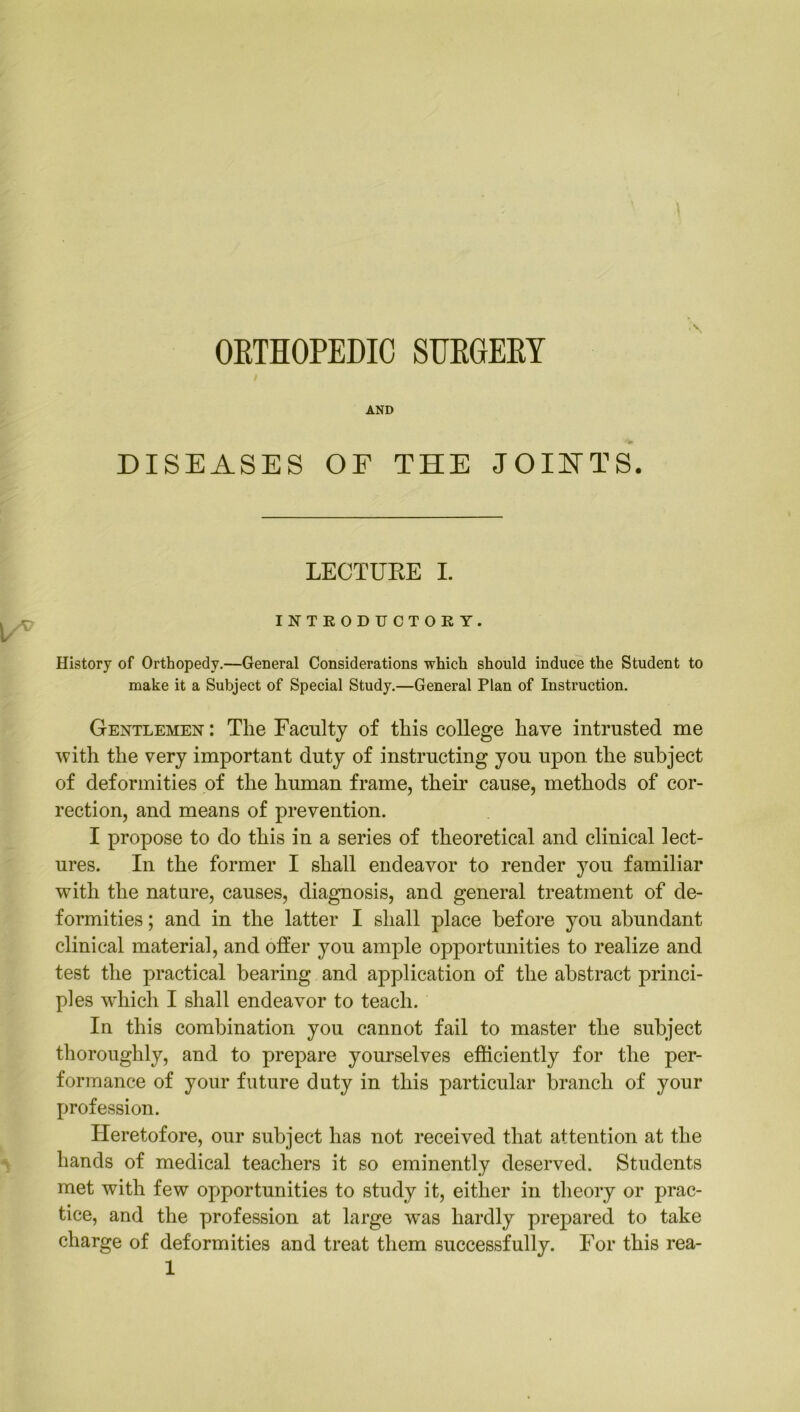 ORTHOPEDIC SIJHGEEY AND DISEASES OF THE JOINTS. LECTURE I. INTRODUCTORY. History of Orthopedy.—General Considerations which should induce the Student to make it a Subject of Special Study.—General Plan of Instruction. Gentlemen : The Faculty of this college have intrusted me ■with the very important duty of instructing you upon the subject of deformities of the human frame, their cause, methods of cor- rection, and means of prevention. I propose to do this in a series of theoretical and clinical lect- ures. In the former I shall endeavor to render you familiar with the nature, causes, diagnosis, and general treatment of de- formities ; and in the latter I shall place before you abundant clinical material, and offer you ample opportunities to realize and test the practical bearing and application of the abstract princi- ples which I shall endeavor to teach. In this combination you cannot fail to master the subject thoroughly, and to prepare yourselves efficiently for the per- formance of your future duty in this particular branch of your profession. Heretofore, our subject has not received that attention at the hands of medical teachers it so eminently deserved. Students met with few opportunities to study it, either in theory or prac- tice, and the profession at large was hardly prepared to take charge of deformities and treat them successfully. For this rea-