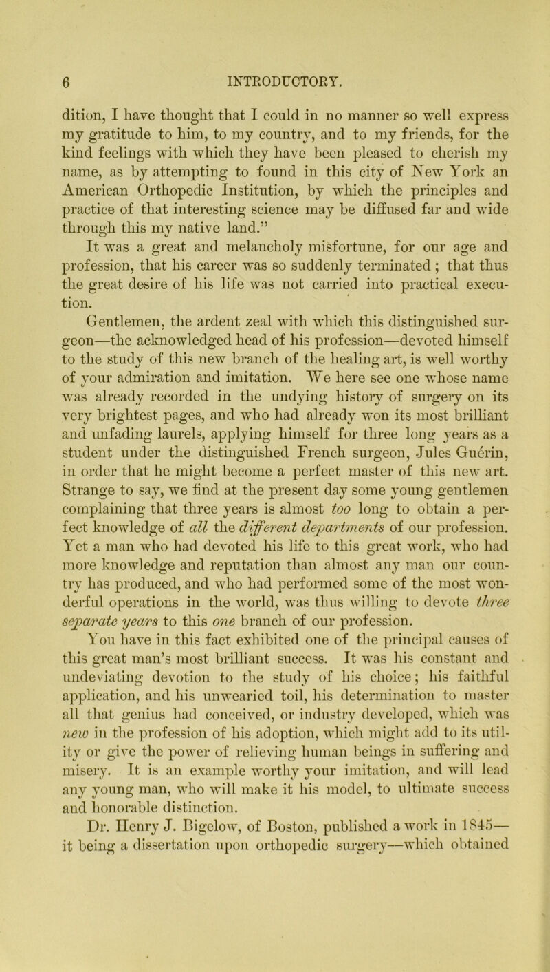 dition, I have thought that I could in no manner so well express my gratitude to him, to my country, and to my friends, for the kind feelings with which they have been pleased to cherish my name, as by attempting to found in this city of New York an American Orthopedic Institution, by which the principles and practice of that interesting science may be diffused far and wide through this my native land.” It was a great and melancholy misfortune, for our age and profession, that his career was so suddenly terminated ; that thus the great desire of his life was not carried into practical execu- tion. Gentlemen, the ardent zeal with which this distinguished sur- geon—the acknowledged head of his profession—devoted himself to the study of this new branch of the healing ait, is well worthy of your admiration and imitation. We here see one whose name was already recorded in the undying history of surgery on its very brightest pages, and who had already won its most brilliant and unfading laurels, applying himself for three long years as a student under the distinguished French surgeon, Jules Guerin, in order that he might become a perfect master of this new art. Strange to say, we find at the present day some young gentlemen complaining that three years is almost too long to obtain a per- fect knowledge of all the different departments of our profession. Yet a man who had devoted his life to this great work, who had more knowledge and reputation than almost any man our coun- try has produced, and who had performed some of the most won- derful operations in the world, was thus willing to devote three separate years to this one branch of our profession. Y ou have in this fact exhibited one of the principal causes of this great man’s most brilliant success. It was his constant and undeviating devotion to the study of his choice; his faithful application, and his unwearied toil, his determination to master all that genius had conceived, or industry developed, which was new in the profession of his adoption, which might add to its util- ity or give the power of relieving human beings in suffering and misery. It is an example worthy your imitation, and will lead any young man, who will make it his model, to ultimate success and honorable distinction. Dr. Henry J. Bigelow, of Boston, published a work in 1SI5— it being a dissertation upon orthopedic surgery—which obtained