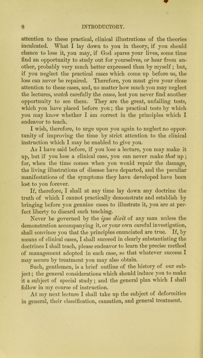 attention to these practical, clinical illustrations of the theories inculcated. What I lay down to you in theory, if you should chance to lose it, you may, if God spares your lives, some time find an opportunity to study out for yourselves, or hear from an- other, probably very much better expressed than by myself ; but, if you neglect the practical cases which come up before us, the loss can never be repaired. Therefore, you must give your close attention to these cases, and, no matter how much you may neglect the lectures, watch carefully the cases, lest you never find another opportunity to see them. They are the great, unfailing tests, which you have placed before you; the practical tests by which you may know whether I am correct in the principles wdiich I endeavor to teach. I wish, therefore, to urge upon you again to neglect no oppor- tunity of improving the time by strict attention to the clinical instruction which I may be enabled to give you. As I have said before, if you lose a lecture, you may make it up, but if you lose a clinical case, you can never make that up ; for, when the time comes when you would repair the damage the living illustrations of disease have departed, and the peculiar manifestations of the symptoms they have developed have been lost to you forever. If, therefore, I shall at any time lay down any doctrine the truth of which I cannot practically demonstrate and establish by bringing before you genuine cases to illustrate it, you are at per- fect liberty to discard such teaching. Never be governed by the ipse dixit of any man unless the demonstration accompanying it, or your own careful investigation, shall convince you that the principles enunciated are true. If, by means of clinical cases, I shall succeed in clearly substantiating the doctrines I shall teach, please endeavor to learn the precise method of management adopted in each case, so that whatever success I may secure by treatment you may also obtain. Such, gentlemen, is a brief outline of the history of our sub- ject ; the general considerations which should induce you to make it a subject of special study; and the general plan which I shall follow in my course of instruction. At my next lecture I shall take up the subject of deformities in general, their classification, causation, and general treatment.