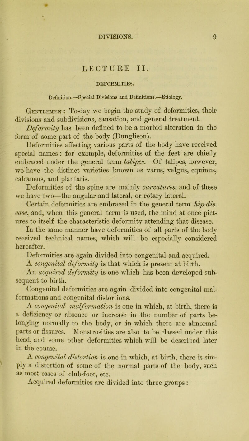 LECTURE II. DEFORMITIES. Definition.—Special Divisions and Definitions.—Etiology. Gentlemen : To-day we begin the study of deformities, their divisions and subdivisions, causation, and general treatment. Deformity has been defined to be a morbid alteration in the form of some part of the body (Dunglison). Deformities affecting various parts of the body have received special names: for example, deformities of the feet are chiefly embraced under the general term talipes. Of talipes, however, we have the distinct varieties known as varus, valgus, equinus, calcaneus, and plantaris. Deformities of the spine are mainly curvatures, and of these we have two—the angular and lateral, or rotary lateral. Certain deformities are embraced in the general term hip-dis- ease, and, when this general term is used, the mind at once pict- ures to itself the characteristic deformity attending that disease. In the same manner have deformities of all parts of the body received technical names, wdiich will be especially considered hereafter. Deformities are again divided into congenital and acquired. A congenital deformity is that which is present at birth. An acquired deformity is one which has been developed sub- sequent to birth. Congenital deformities are again divided into congenital mal- formations and congenital distortions. A congenital malformation is one in which, at birth, there is a deficiency or absence or increase in the number of parts be- longing normally to the body, or in which there are abnormal parts or fissures. Monstrosities are also to be classed under this head, and some other deformities which will be described later in the course. A congenital distortion is one in which, at birth, there is sim- ply a distortion of some of the normal parts of the body, such as most cases of club-foot, etc. Acquired deformities are divided into three groups: