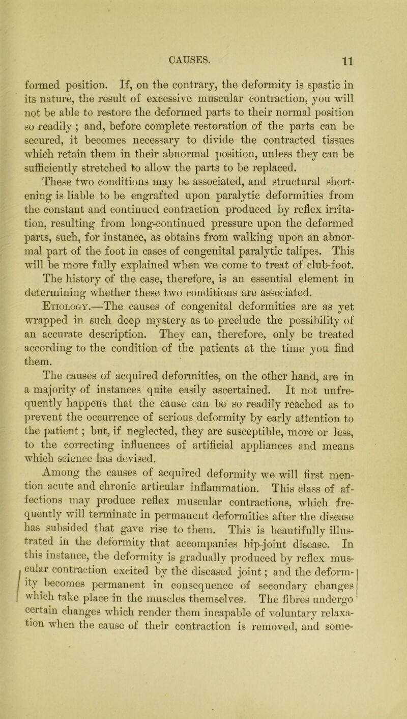 formed position. If, on tlie contrary, the deformity is spastic in its nature, the result of excessive muscular contraction, you will not he able to restore the deformed parts to their normal position so readily ; and, before complete restoration of the parts can be secured, it becomes necessary to divide the contracted tissues which retain them in their abnormal position, unless they can be sufficiently stretched to allow the parts to be replaced. These two conditions may be associated, and structural short- ening is liable to be engrafted upon paralytic deformities from the constant and continued contraction produced by reflex irrita- tion, resulting from long-continued pressure upon the deformed parts, such, for instance, as obtains from walking upon an abnor- mal part of the foot in cases of congenital paralytic talipes. This will be more fully explained when we come to treat of club-foot. The history of the case, therefore, is an essential element in determining whether these two conditions are associated. Etiology.—The causes of congenital deformities are as yet wrapped in such deep mystery as to preclude the possibility of an accurate description. They can, therefore, only be treated according to the condition of the patients at the time you find them. The causes of acquired deformities, on the other hand, are in a majority of instances quite easily ascertained. It not unfre- quently happens that the cause can be so readily reached as to prevent the occurrence of serious deformity by early attention to the patient; but, if neglected, they are susceptible, more or less, to the correcting influences of artificial appliances and means which science has devised. Among the causes of acquired deformity we will first men- tion acute and chronic articular inflammation. This class of af- fections may produce reflex muscular contractions, which fre- quently will terminate in permanent deformities after the disease has subsided that gave rise to them. This is beautifully illus- trated in the deformity that accompanies hip-joint disease. In this instance, the deformity is gradually produced by reflex mus- cular contraction excited by the diseased joint; and the deform- ity becomes permanent in consequence of secondary changes which take place in the muscles themselves. The fibres undergo certain changes which render them incapable of voluntary relaxa- tion when tlie cause of their contraction is removed, and some-