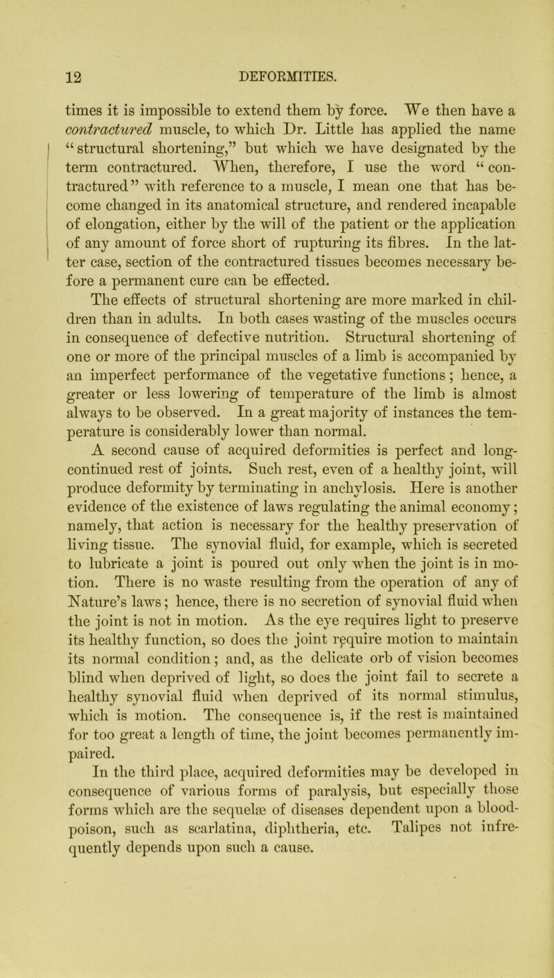 times it is impossible to extend them by force. We then have a contractured muscle, to which Dr. Little has applied the name | “ structural shortening,” but which we have designated by the term contractured. When, therefore, I use the word “ con- tractured” with reference to a muscle, I mean one that has be- come changed in its anatomical structure, and rendered incapable of elongation, either by the will of the patient or the application of any amount of force short of rupturing its fibres. In the lat- ter case, section of the contractured tissues becomes necessary be- fore a permanent cure can be effected. The effects of structural shortening are more marked in chil- dren than in adults. In both cases wasting of the muscles occurs in consequence of defective nutrition. Structural shortening of one or more of the principal muscles of a limb is accompanied by an imperfect performance of the vegetative functions; hence, a greater or less lowering of temperature of the limb is almost always to be observed. In a great majority of instances the tem- perature is considerably lower than normal. A second cause of acquired deformities is perfect and long- continued rest of joints. Such rest, even of a healthy joint, will produce deformity by terminating in anchylosis. Here is another evidence of tlie existence of laws regulating the animal economy; namely, that action is necessary for the healthy preservation of living tissue. The synovial fluid, for example, which is secreted to lubricate a joint is poured out only when the joint is in mo- tion. There is no waste resulting from the operation of any of Nature’s laws; hence, there is no secretion of synovial fluid when the joint is not in motion. As the eye requires light to preserve its healthy function, so does the joint require motion to maintain its normal condition; and, as the delicate orb of vision becomes blind when deprived of light, so does the joint fail to secrete a healthy synovial fluid when deprived of its normal stimulus, which is motion. The consequence is, if the rest is maintained for too great a length of time, the joint becomes permanently im- paired. In the third place, acquired deformities may be developed in consequence of various forms of paralysis, but especially those forms which are the sequeke of diseases dependent upon a blood- poison, such as scarlatina, diphtheria, etc. Talipes not infre- quently depends upon such a cause.