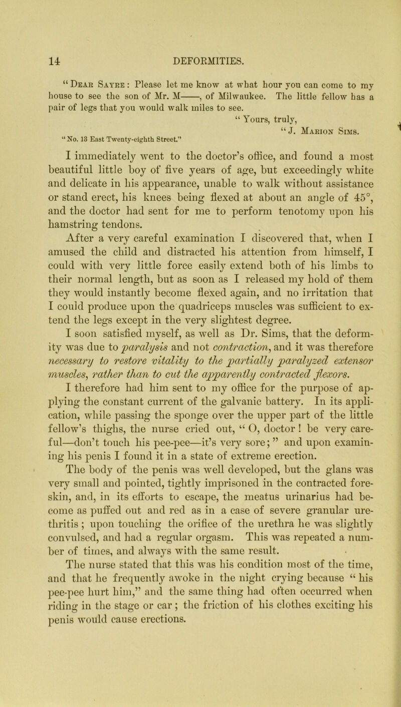 “ Dear Sayre : Please let me know at what hour you can come to my house to see the son of Mr. M , of Milwaukee. The little fellow has a pair of legs that you would walk miles to see. “ Yours, truly, “J. Marion Sims. “No. 13 East Twenty-eighth Street.” I immediately went to the doctor’s office, and found a most beautiful little boy of five years of age, but exceedingly white and delicate in his appearance, unable to walk without assistance or stand erect, his knees being flexed at about an angle of 45°, and the doctor had sent for me to perform tenotomy upon his hamstring tendons. After a very careful examination I discovered that, when I amused the child and distracted his attention from himself, I could with very little force easily extend both of his limbs to their normal length, but as soon as I released my hold of them they would instantly become flexed again, and no irritation that I could produce upon the quadriceps muscles was sufficient to ex- tend the legs except in the very slightest degree. I soon satisfied myself, as well as Dr. Sims, that the deform- ity was due to paralysis and not contraction, and it was therefore necessary to restore vitality to the partially paralyzed extensor muscles, rather than to cut the apparently contracted flexors. I therefore had him sent to my office for the purpose of ap- plying the constant current of the galvanic battery. In its appli- cation, while passing the sponge over the upper part of the little fellow’s thighs, the nurse cried out, u O, doctor ! be very care- ful—don’t touch his pee-pee—it’s very sore; ” and upon examin- ing his penis I found it in a state of extreme erection. The body of the penis was well developed, but the glans was very small and pointed, tightly imprisoned in the contracted fore- skin, and, in its efforts to escape, the meatus urinarius had be- come as puffed out and red as in a case of severe granular ure- thritis ; upon touching the orifice of the urethra he was slightly convulsed, and had a regular orgasm. This was repeated a num- ber of times, and always with the same result. The nurse stated that this was his condition most of the time, and that he frequently awoke in the night crying because “ his pee-pee hurt him,” and the same thing had often occurred when riding in the stage or car; the friction of his clothes exciting his penis would cause erections.