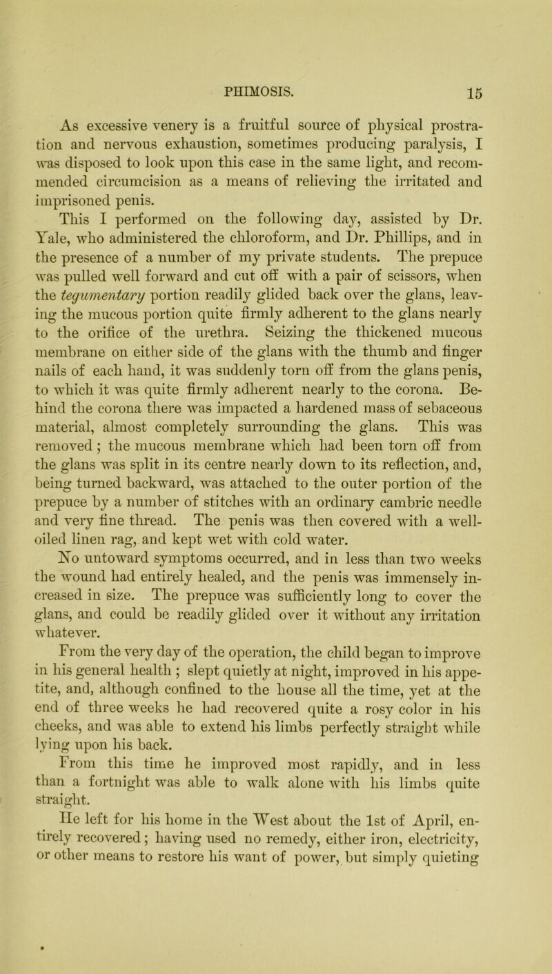 As excessive venery is a fruitful source of physical prostra- tion and nervous exhaustion, sometimes producing paralysis, I was disposed to look upon this case in the same light, and recom- mended circumcision as a means of relieving the irritated and imprisoned penis. This I performed on the following day, assisted by Dr. Yale, who administered the chloroform, and Dr. Phillips, and in the presence of a number of my private students. The prepuce was pulled well forward and cut off with a pair of scissors, when the tegumentary portion readily glided back over the glans, leav- ing the mucous portion quite firmly adherent to the glans nearly to the orifice of the urethra. Seizing the thickened mucous membrane on either side of the glans with the thumb and finger nails of each hand, it was suddenly torn off from the glans penis, to which it was quite firmly adherent nearly to the corona. Be- hind the corona there was impacted a hardened mass of sebaceous material, almost completely surrounding the glans. This was removed ; the mucous membrane which had been torn off from the glans was split in its centre nearly down to its reflection, and, being turned backward, was attached to the outer portion of the prepuce by a number of stitches with an ordinary cambric needle and very fine thread. The penis was then covered with a well- oiled linen rag, and kept wet with cold water. No untoward symptoms occurred, and in less than two weeks the wound had entirely healed, and the penis was immensely in- creased in size. The prepuce was sufficiently long to cover the glans, and could be readily glided over it without any irritation whatever. From the very day of the operation, the child began to improve in his general health ; slept quietly at night, improved in his appe- tite, and, although confined to the house all the time, yet at the end of three weeks he had recovered quite a rosy color in his cheeks, and was able to extend his limbs perfectly straight while lying upon his back. From this time he improved most rapidly, and in less than a fortnight was able to walk alone with his limbs quite straight. He left for his home in the West about the 1st of April, en- tirely recovered; having used no remedy, either iron, electricity, or other means to restore his want of power, but simply quieting