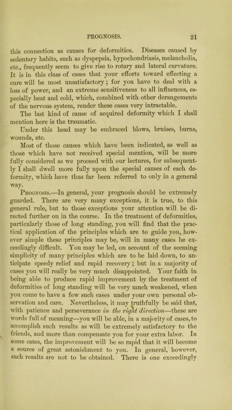 this connection as causes for deformities. Diseases cansed by sedentary habits, such as dyspepsia, hypochondriasis, melancholia, etc., frequently seem to give rise to rotary and lateral curvature. It is in this class of cases that your efforts toward effecting a cure will be most unsatisfactory; for you have to deal with a loss of power, and an extreme sensitiveness to all influences, es- pecially heat and cold, which, combined with other derangements of the nervous system, render these cases very intractable. The last kind of cause of acquired deformity which I shall mention here is the traumatic. Under this head may be embraced blows, bruises, burns, wounds, etc. Most of those causes which have been indicated, as well as those which have not received special mention, will be more fully considered as we proceed with our lectures, for subsequent- ly I shall dwell more fully upon the special causes of each de- formity, which have thus far been referred to only in a general way. Prognosis.—In general, your prognosis should be extremely guarded. There are very many exceptions, it is true, to this general rule, but to those exceptions your attention will be di- rected further on in the course. In the treatment of deformities, particularly those of long standing, you will find that the prac- tical application of the principles which are to guide you, how- ever simple these principles may be, will in many cases be ex- ceedingly difficult. You may be led, on account of the seeming simplicity of many principles which are to be laid down, to an- ticipate speedy relief and rapid recovery; but in a majority of cases you will really be very much disappointed. Your faith in being able to produce rapid improvement by the treatment of deformities of long standing will be very much weakened, when you come to have a few such cases under your own personal ob- servation and care. Nevertheless, it may truthfully be said that, with patience and perseverance in the right direction—these are words full of meaning—you will be able, in a majority of cases, to accomplish such results as will be extremely satisfactory to the friends, and more than compensate you for your extra labor. In some cases, the improvement will be so rapid that it will become a source of great astonishment to you. In general, however, such results are not to be obtained. There is one exceedingly