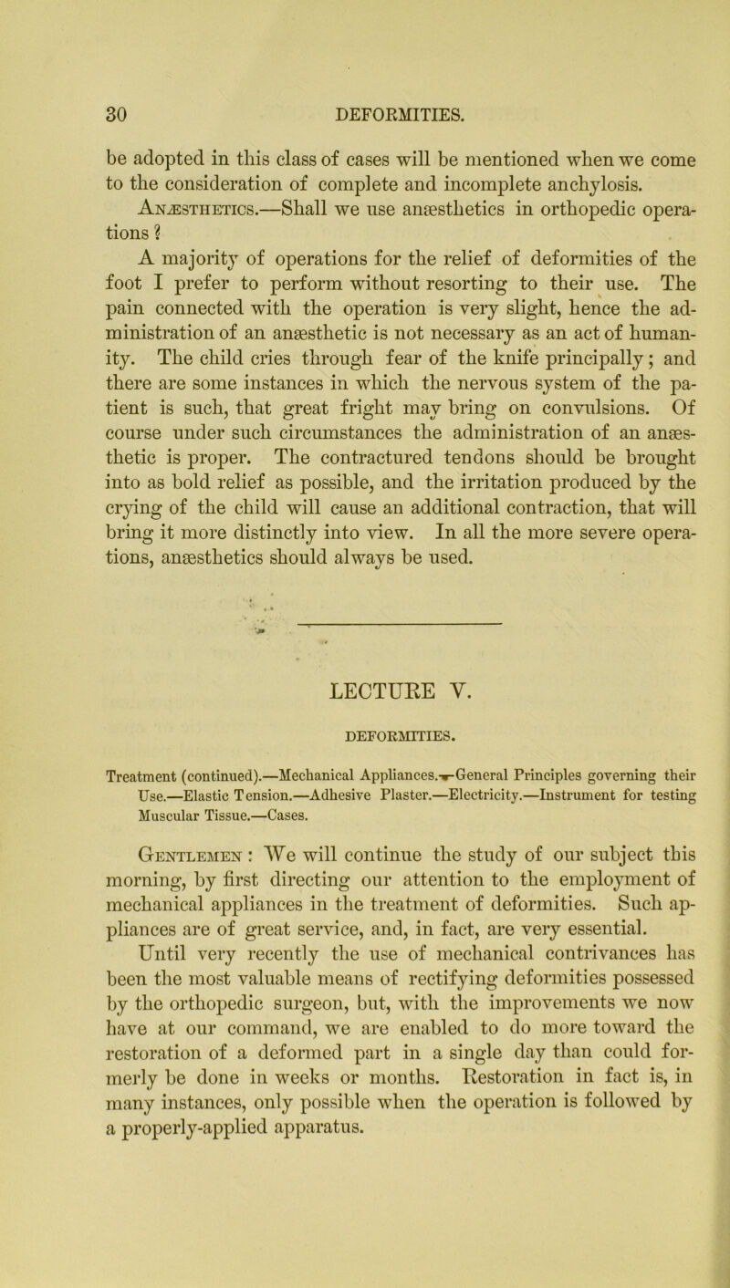 be adopted in this class of cases will be mentioned when we come to the consideration of complete and incomplete anchylosis. Anaesthetics.—Shall we use anaesthetics in orthopedic opera- tions ? A majority of operations for the relief of deformities of the foot I prefer to perform without resorting to their use. The pain connected with the operation is very slight, hence the ad- ministration of an anaesthetic is not necessary as an act of human- ity. The child cries through fear of the knife principally; and there are some instances in which the nervous system of the pa- tient is such, that great fright may bring on convulsions. Of course under such circumstances the administration of an anaes- thetic is proper. The contractured tendons should be brought into as bold relief as possible, and the irritation produced by the crying of the child will cause an additional contraction, that will bring it more distinctly into view. In all the more severe opera- tions, anaesthetics should always be used. LECTUEE Y. DEFORMITIES. Treatment (continued).—Mechanical Appliances.Tr-General Principles governing their Use.—Elastic Tension.—Adhesive Plaster.—Electricity.—Instrument for testing Muscular Tissue.—Cases. Gentlemen : We will continue the study of our subject this morning, by first directing our attention to the employment of mechanical appliances in the treatment of deformities. Such ap- pliances are of great service, and, in fact, are very essential. Until very recently the use of mechanical contrivances has been the most valuable means of rectifying deformities possessed by the orthopedic surgeon, but, with the improvements we now have at our command, we are enabled to do more toward the restoration of a deformed part in a single day than could for- merly be done in weeks or months. Eestoration in fact is, in many instances, only possible when the operation is followed by a properly-applied apparatus.