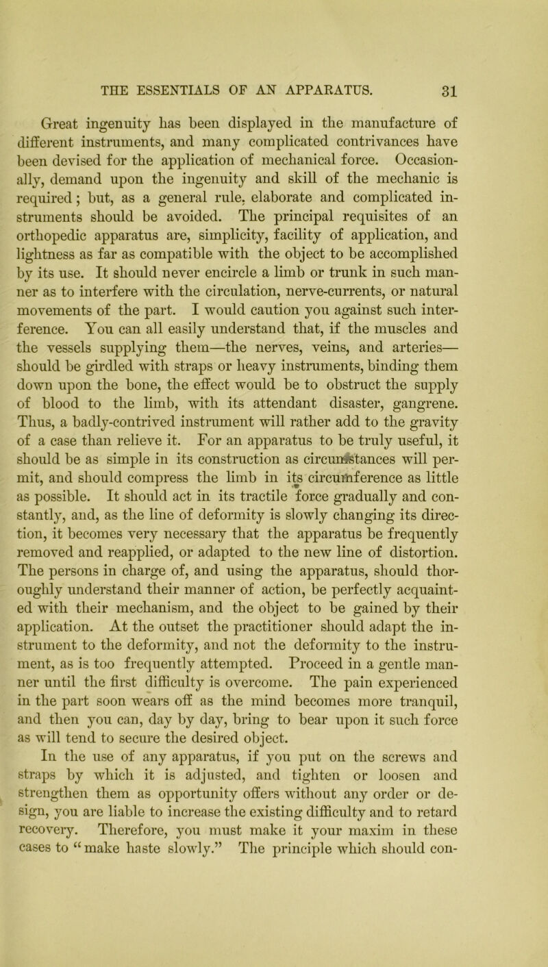 Great ingenuity lias been displayed in tlie manufacture of different instruments, and many complicated contrivances have been devised for the application of mechanical force. Occasion- ally, demand upon the ingenuity and skill of the mechanic is required; but, as a general rule, elaborate and complicated in- struments should be avoided. The principal requisites of an orthopedic apparatus are, simplicity, facility of application, and lightness as far as compatible with the object to be accomplished by its use. It should never encircle a limb or trunk in such man- ner as to interfere with the circulation, nerve-currents, or natural movements of the part. I would caution you against such inter- ference. You can all easily understand that, if the muscles and the vessels supplying them—the nerves, veins, and arteries— should be girdled with straps or heavy instruments, binding them down upon the bone, the effect would be to obstruct the supply of blood to the limb, with its attendant disaster, gangrene. Thus, a badly-contrived instrument will rather add to the gravity of a case than relieve it. For an apparatus to be truly useful, it should be as simple in its construction as circumstances will per- mit, and should compress the limb in its circumference as little as possible. It should act in its tractile force gradually and con- stantly, and, as the line of deformity is slowly changing its direc- tion, it becomes very necessary that the apparatus be frequently removed and reapplied, or adapted to the new line of distortion. The persons in charge of, and using the apparatus, should thor- oughly understand their manner of action, be perfectly acquaint- ed with their mechanism, and the object to be gained by their application. At the outset the practitioner should adapt the in- strument to the deformity, and not the deformity to the instru- ment, as is too frequently attempted. Proceed in a gentle man- ner until the first difficulty is overcome. The pain experienced in the part soon wears off as the mind becomes more tranquil, and then you can, day by day, bring to bear upon it such force as will tend to secure the desired object. In the use of any apparatus, if you put on the screws and straps by which it is adjusted, and tighten or loosen and strengthen them as opportunity offers without any order or de- sign, you are liable to increase the existing difficulty and to retard recovery. Therefore, you must make it your maxim in these cases to “make haste slowly.” The principle which should con-