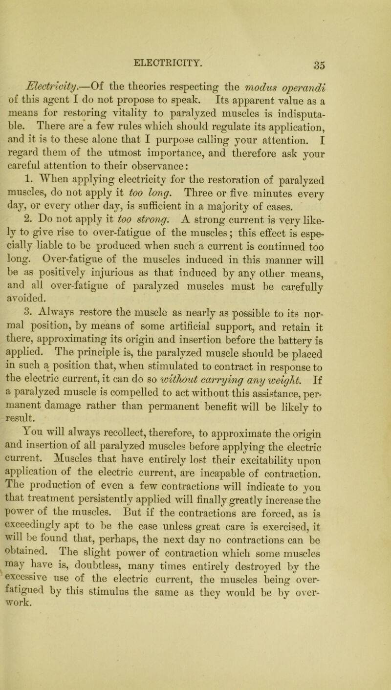 ELECTRICITY. Electricity.—Of the theories respecting the modus operandi of this agent I do not propose to speak. Its apparent value as a means for restoring vitality to paralyzed muscles is indisputa- ble. There are a few rules which should regulate its application, and it is to these alone that I purpose calling your attention. I regard them of the utmost importance, and therefore ask your careful attention to their observance: 1. When applying electricity for the restoration of paralyzed muscles, do not apply it too long. Three or five minutes every day, or every other day, is sufficient in a majority of cases. 2. Do not apply it too strong. A strong current is very like- ly to give rise to over-fatigue of the muscles; this effect is espe- cially liable to be produced when such a current is continued too long. Over-fatigue of the muscles induced in this manner will be as positively injurious as that induced by any other means, and all over-fatigue of paralyzed muscles must be carefully avoided. 3. Always restore the muscle as nearly as possible to its nor- mal position, by means of some artificial support, and retain it there, approximating its origin and insertion before the battery is applied. The principle is, the paralyzed muscle should be placed in such a position that, wffien stimulated to contract in response to the electric current, it can do so without carrying any weight. If a paralyzed muscle is compelled to act without this assistance, per- manent damage rather than permanent benefit will be likely to result. T ou will always recollect, therefore, to approximate the origin and insertion of all paralyzed muscles before applying the electric current. Muscles that have entirely lost their excitability upon application of the electric current, are incapable of contraction. The production of even a few contractions will indicate to you that treatment persistently applied will finally greatly increase the power of the muscles. But if the contractions are forced, as is exceedingly apt to be the case unless great care is exercised, it will be found that, perhaps, the next day no contractions can be obtained. The slight power of contraction which some muscles may have is, doubtless, many times entirely destroyed by the excessive use of the electric current, the muscles being over- fatigued by this stimulus the same as they would be by over- work.