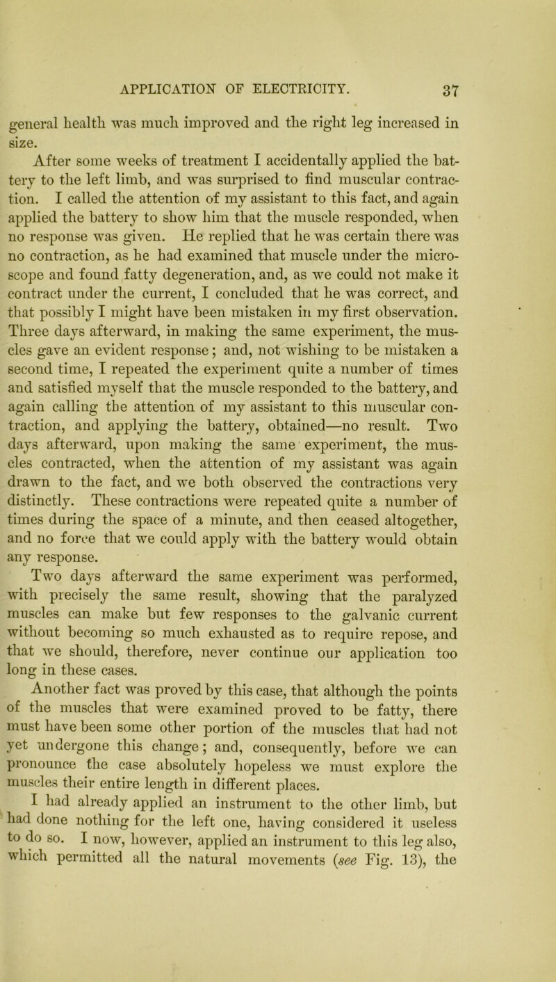 general health was much improved and the right leg increased in size. After some weeks of treatment I accidentally applied the bat- tery to the left limb, and was surprised to find muscular contrac- tion. I called the attention of my assistant to this fact, and again applied the battery to show him that the muscle responded, when no response was given. He replied that he was certain there was no contraction, as he had examined that muscle under the micro- scope and found fatty degeneration, and, as we could not make it contract under the current, I concluded that he was correct, and that possibly I might have been mistaken in my first observation. Three days afterward, in making the same experiment, the mus- cles gave an evident response; and, not wishing to be mistaken a second time, I repeated the experiment quite a number of times and satisfied myself that the muscle responded to the battery, and again calling the attention of my assistant to this muscular con- traction, and applying the battery, obtained—no result. Two days afterward, upon making the same experiment, the mus- cles contracted, when the attention of my assistant was again drawn to the fact, and we both observed the contractions very distinctly. These contractions were repeated quite a number of times during the space of a minute, and then ceased altogether, and no force that we could apply with the battery would obtain any response. Two days afterward the same experiment was performed, with precisely the same result, showing that the paralyzed muscles can make but few responses to the galvanic current without becoming so much exhausted as to require repose, and that we should, therefore, never continue our application too long in these cases. Another fact was proved by this case, that although the points of the muscles that were examined proved to be fatty, there must have been some other portion of the muscles that had not yet undergone this change; and, consequently, before we can pronounce the case absolutely hopeless we must explore the muscles their entire length in different places. I had already applied an instrument to the other limb, but had done nothing for the left one, having considered it useless to do so. I now, however, applied an instrument to this leg also, which permitted all the natural movements (see Fig. 13), the