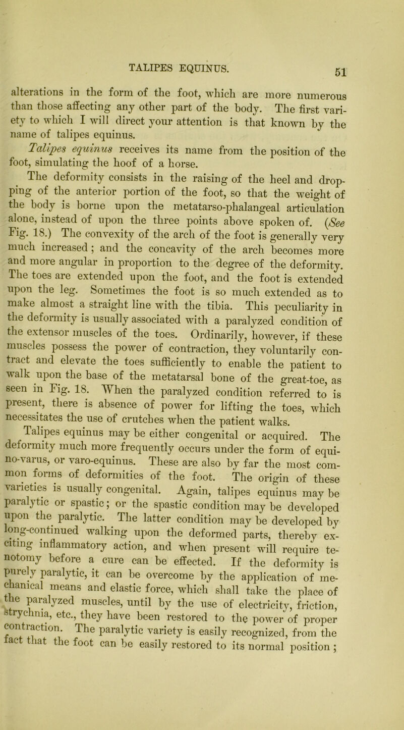 TALIPES EQUINUS. alterations in the form of the foot, which are more numerous than those affecting any other part of the body. The first vari- ety to which I will direct your attention is that known by the name of talipes equinus. Talipes equinus receives its name from the position of the foot, simulating the hoof of a horse. The deformity consists in the raising of the heel and drop- ping of the anterior portion of the foot, so that the weight of the body is borne upon the metatarso-phalangeal articulation alone, instead of upon the three points above spoken of. (See Fig. IS.) The convexity of the arch of the foot is generally very much increased ; and the concavity of the arch becomes more and more angular in proportion to the degree of the deformity. The toes are extended upon the foot, and the foot is extended upon the leg. Sometimes the foot is so much extended as to make almost a straight line with the tibia. This peculiarity in the deformity is usually associated with a paralyzed condition of the extensor muscles of the toes. Ordinarily, however, if these muscles possess the power of contraction, they voluntarily con- tract and elevate the toes sufficiently to enable the patient to walk upon the base of the metatarsal bone of the great-toe, as seen in Fig. 18. When the paralyzed condition referred to is present, there is absence of power for lifting the toes, which necessitates the use of crutches when the patient walks. Talipes equinus may be either congenital or acquired. The deformity much more frequently occurs under the form of equi- no-varus, or varo-equinus. These are also by far the most com- mon forms of deformities of the foot. The origin of these varieties is usually congenital. Again, talipes equinus may be paralytic or spastic; or the spastic condition may be developed upon the paralytic. The latter condition may be developed by long-continued walking upon the deformed parts, thereby ex- citing inflammatory action, and when present will require te- notomy before a cure can be effected. If the deformity is purely paralytic, it can be overcome by the application of me- chanical means and elastic force, which shall take the place of paialyzed muscles, until by the use of electricity, friction, strychnia, etc., they have been restored to the power of proper contraction. The paralytic variety is easily recognized, from the ac t iat the foot can be easily restored to its normal position ;