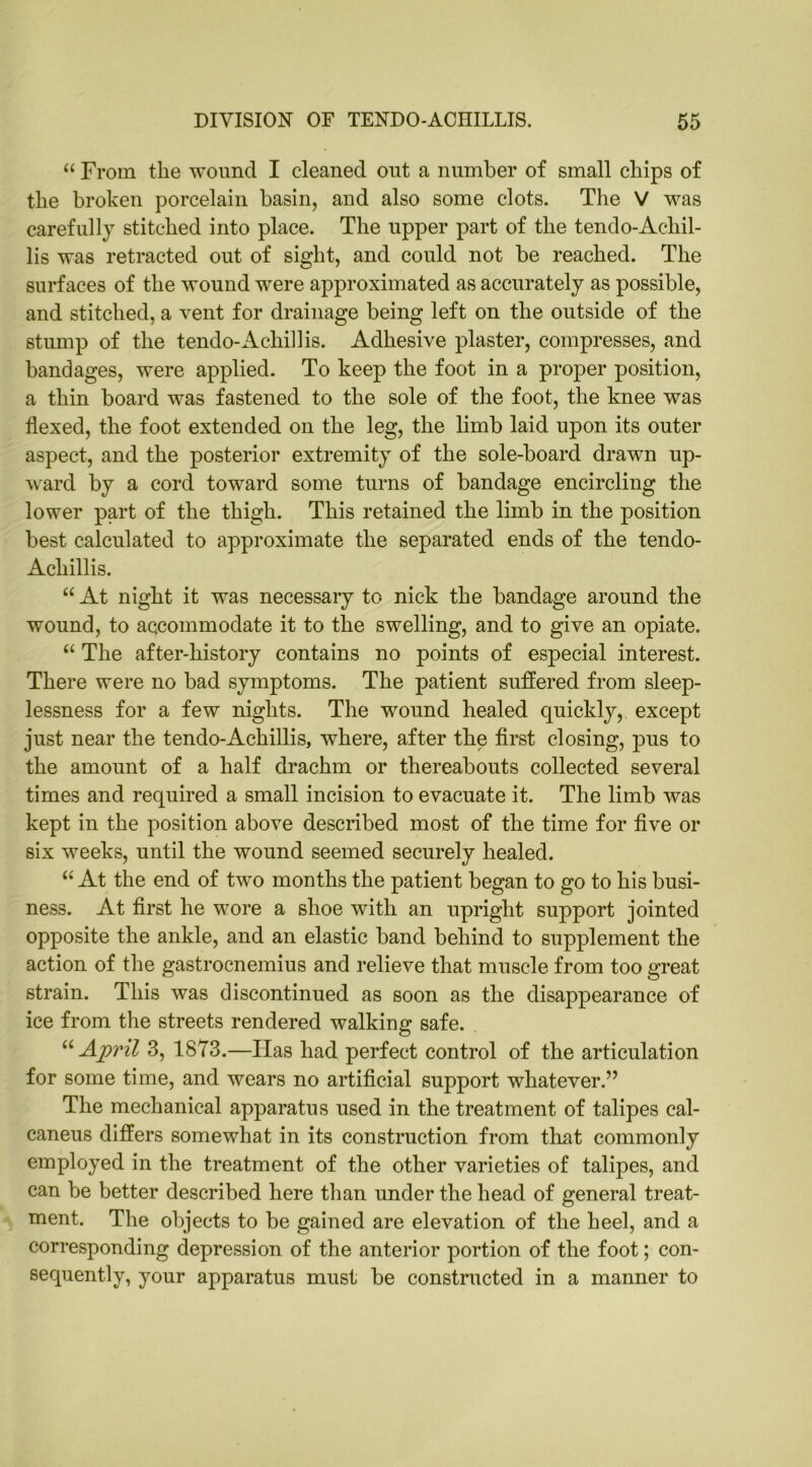 “ From the wound I cleaned out a number of small chips of the broken porcelain basin, and also some clots. The V was carefully stitched into place. The upper part of the tendo-Acliil- lis was retracted out of sight, and could not be reached. The surfaces of the wound were approximated as accurately as possible, and stitched, a vent for drainage being left on the outside of the stump of the tendo-Achillis. Adhesive plaster, compresses, and bandages, were applied. To keep the foot in a proper position, a thin board was fastened to the sole of the foot, the knee was flexed, the foot extended on the leg, the limb laid upon its outer aspect, and the posterior extremity of the sole-board drawn up- ward by a cord toward some turns of bandage encircling the lower part of the thigh. This retained the limb in the position best calculated to approximate the separated ends of the tendo- Achillis. “ At night it was necessary to nick the bandage around the wound, to accommodate it to the swelling, and to give an opiate. “ The after-history contains no points of especial interest. There were no bad symptoms. The patient suffered from sleep- lessness for a few nights. The wound healed quickly, except just near the tendo-Achillis, where, after the first closing, pus to the amount of a half drachm or thereabouts collected several times and required a small incision to evacuate it. The limb was kept in the position above described most of the time for five or six weeks, until the wound seemed securely healed. “ At the end of two months the patient began to go to his busi- ness. At first he wore a shoe with an upright support jointed opposite the ankle, and an elastic band behind to supplement the action of the gastrocnemius and relieve that muscle from too great strain. This was discontinued as soon as the disappearance of ice from the streets rendered walking safe. u April 3, 1873.—Has had perfect control of the articulation for some time, and wears no artificial support whatever.” The mechanical apparatus used in the treatment of talipes cal- caneus differs somewhat in its construction from that commonly employed in the treatment of the other varieties of talipes, and can be better described here than under the head of general treat- ment. The objects to be gained are elevation of the heel, and a corresponding depression of the anterior portion of the foot; con- sequently, your apparatus must be constructed in a manner to