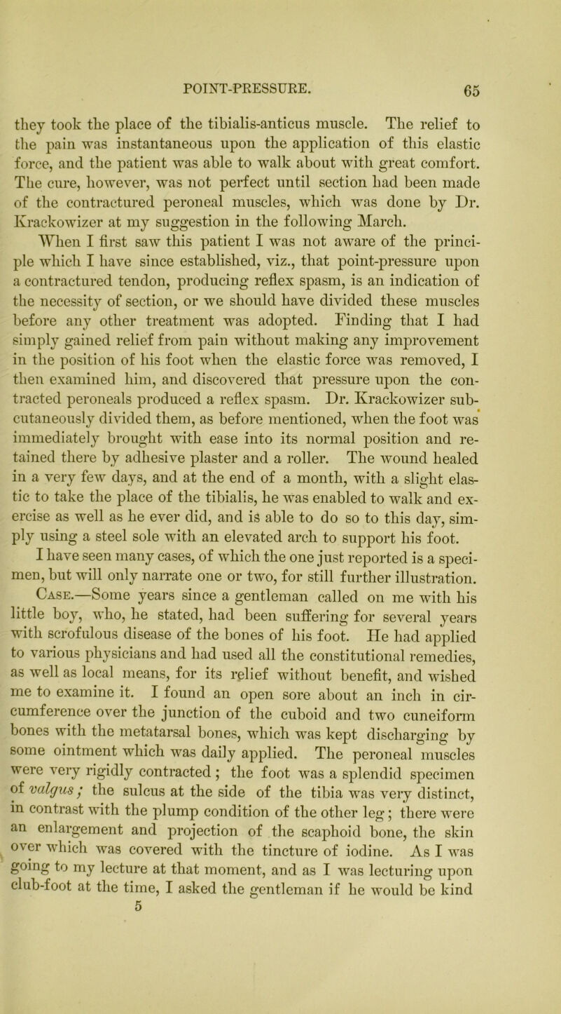 they took the place of the tibialis-anticus muscle. The relief to the pain was instantaneous upon the application of this elastic force, and the patient was able to walk about with great comfort. The cure, however, was not perfect until section had been made of the contractured peroneal muscles, which was done by Dr. Ivrackowizer at my suggestion in the following March. When I first saw this patient I was not aware of the princi- ple which I have since established, viz., that point-pressure upon a contractured tendon, producing reflex spasm, is an indication of the necessity of section, or we should have divided these muscles before any other treatment was adopted. Finding that I had simply gained relief from pain without making any improvement in the position of his foot when the elastic force was removed, I then examined him, and discovered that pressure upon the con- tracted peroneals produced a reflex spasm. Dr. Krackowizer sub- cutaneously divided them, as before mentioned, when the foot was immediately brought with ease into its normal position and re- tained there by adhesive plaster and a roller. The wound healed in a very few days, and at the end of a month, with a slight elas- tic to take the place of the tibialis, he was enabled to walk and ex- ercise as well as he ever did, and is able to do so to this day, sim- ply using a steel sole with an elevated arch to support his foot. I have seen many cases, of which the one just reported is a speci- men, but will only narrate one or two, for still further illustration. Case.—Some years since a gentleman called on me with his little boy, who, he stated, had been suffering for several years with scrofulous disease of the bones of his foot. He had applied to various physicians and had used all the constitutional remedies, as well as local means, for its relief without benefit, and wished me to examine it. I found an open sore about an inch in cir- cumference over the junction of the cuboid and two cuneiform bones with the metatarsal bones, which was kept discharging by some ointment which was daily applied. The peroneal muscles were very rigidly contracted; the foot was a splendid specimen of valgus / the sulcus at the side of the tibia was very distinct, in contrast with the plump condition of the other leg ; there were an enlargement and projection of the scaphoid bone, the skin over which was covered with the tincture of iodine. As I was going to my lecture at that moment, and as I was lecturing upon club-foot at the time, I asked the gentleman if he would be kind 5