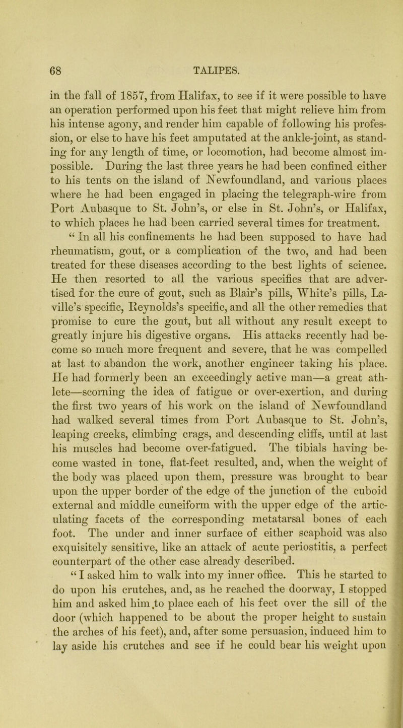 in tlie fall of 1857, from Halifax, to see if it were possible to have an operation performed upon his feet that might relieve him from his intense agony, and render him capable of following his profes- sion, or else to have his feet amputated at the ankle-joint, as stand- ing for any length of time, or locomotion, had become almost im- possible. During the last three years he had been confined either to his tents on the island of Newfoundland, and various places where he had been engaged in placing the telegraph-wire from Port Aubasque to St. John’s, or else in St. John’s, or Halifax, to which places he had been carried several times for treatment. “ In all his confinements he had been supposed to have had rheumatism, gout, or a complication of the twTo, and had been treated for these diseases according to the best lights of science. He then resorted to all the various specifics that are adver- tised for the cure of gout, such as Blair’s pills, White’s pills, La- ville’s specific, Reynolds’s specific, and all the other remedies that promise to cure the gout, but all without any result except to greatly injure his digestive organs. His attacks recently had be- come so much more frequent and severe, that he was compelled at last to abandon the work, another engineer taking his place. He had formerly been an exceedingly active man—a great ath- lete—scorning the idea of fatigue or over-exertion, and during the first two years of his work on the island of Newfoundland had walked several times from Port Aubasque to St. John’s, leaping creeks, climbing crags, and descending cliffs, until at last his muscles had become over-fatigued. The tibials having be- come wasted in tone, flat-feet resulted, and, when the weight of the body was placed upon them, pressure was brought to bear upon the upper border of the edge of the junction of the cuboid external and middle cuneiform with the upper edge of the artic- ulating facets of the corresponding metatarsal bones of each foot. The under and inner surface of either scaphoid was also exquisitely sensitive, like an attack of acute periostitis, a perfect counterpart of the other case already described. “ I asked him to walk into my inner office. This he started to do upon his crutches, and, as he reached the doorway, I stopped him and asked him,to place each of his feet over the sill of the door (which happened to be about the proper height to sustain the arches of his feet), and, after some persuasion, induced him to lay aside his crutches and see if he could bear his weight upon