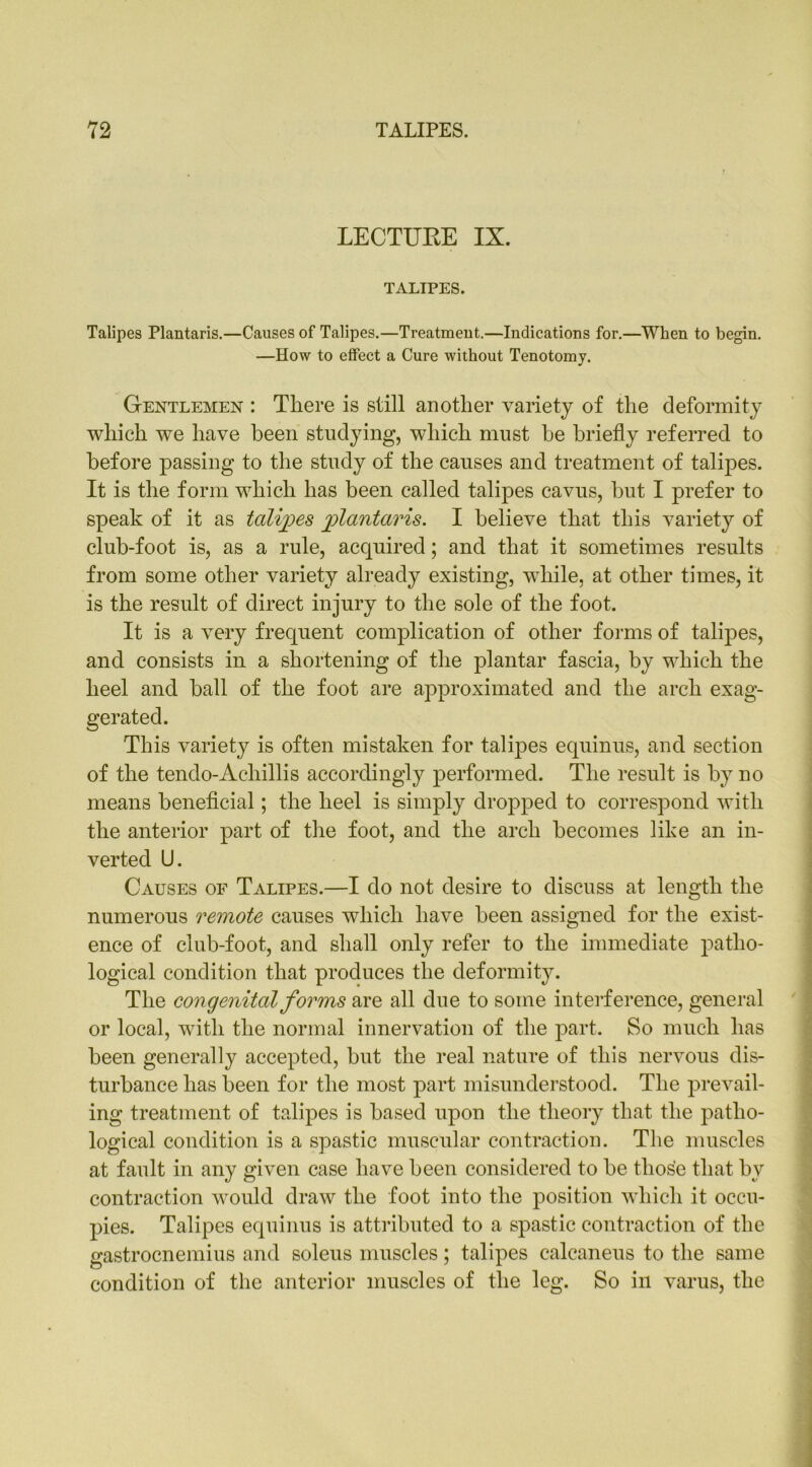 LECTURE IX. TALIPES. Talipes Plantaris.—Causes of Talipes.—Treatment.—Indications for.—When to begin. —How to effect a Cure without Tenotomy. Gentlemen : There is still another variety of the deformity which we have been studying, which must he briefly referred to before passing to the study of the causes and treatment of talipes. It is the form which has been called talipes cavus, but I prefer to speak of it as talipes plantaris. I believe that this variety of club-foot is, as a rule, acquired; and that it sometimes results from some other variety already existing, while, at other times, it is the result of direct injury to the sole of the foot. It is a very frequent complication of other forms of talipes, and consists in a shortening of the plantar fascia, by which the heel and ball of the foot are approximated and the arch exag- gerated. This variety is often mistaken for talipes equinus, and section of the tendo-Acliillis accordingly performed. The result is by no means beneficial; the heel is simply dropped to correspond with the anterior part of the foot, and the arch becomes like an in- verted U. Causes of Talipes.—I do not desire to discuss at length the numerous remote causes which have been assigned for the exist- ence of club-foot, and shall only refer to the immediate patho- logical condition that produces the deformity. The congenital forms are all due to some interference, general or local, with the normal innervation of the part. So much has been generally accepted, but the real nature of this nervous dis- turbance has been for the most part misunderstood. The prevail- ing treatment of talipes is based upon the theory that the patho- logical condition is a spastic muscular contraction. The muscles at fault in any given case have been considered to be those that by contraction would draw the foot into the position which it occu- pies. Talipes equinus is attributed to a spastic contraction of the gastrocnemius and soleus muscles; talipes calcaneus to the same condition of the anterior muscles of the leg. So in varus, the