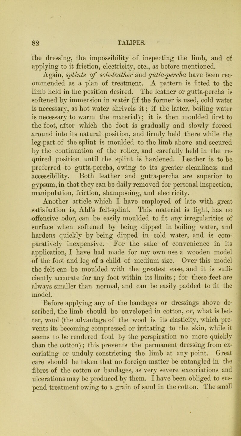 the dressing, the impossibility of inspecting the limb, and of applying to it friction, electricity, etc., as before mentioned. Again, splints of sole-leather and gutta-percha have been rec- ommended as a plan of treatment. A pattern is fitted to the limb held in the position desired. The leather or gutta-percha is softened by immersion in water (if the former is used, cold water is necessary, as hot water shrivels it; if the latter, boiling water is necessary to warm the material); it is then moulded first to the foot, after which the foot is gradually and slowdy forced around into its natural position, and firmly held there wdiile the leg-part of the splint is moulded to the limb above and secured by the continuation of the roller, and carefully held in the re- quired position until the splint is hardened. Leather is to be preferred to gutta-percha, owing to its greater cleanliness and accessibility. Both leather and gutta-percha are superior to gypsum, in that they can be daily removed for personal inspection, manipulation, friction, shampooing, and electricity. Another article which I have employed of late with great satisfaction is, Ahl’s felt-splint. This material is light, has no offensive odor, can be easily moulded to fit any irregularities of surface wThen softened by being dipped in boiling water, and hardens quickly by being dipped in cold water, and is com- paratively inexpensive. For the sake of convenience in its application, I have had made for my own use a wooden model of the foot and leg of a child of medium size. Over this model the felt can be moulded with the greatest ease, and it is suffi- ciently accurate for any foot within its limits ; for these feet are always smaller than normal, and can be easily padded to fit the model. Before applying any of the bandages or dressings above de- scribed, the limb should be enveloped in cotton, or, what is bet- ter, wool (the advantage of the wool is its elasticity, which pre- vents its becoming compressed or irritating to the skin, while it seems to be rendered foul by the perspiration no more quickly than the cotton); this prevents the permanent dressing from ex- coriating or unduly constricting the limb at any point. Great care should be taken that no foreign matter be entangled in the fibres of the cotton or bandages, as very severe excoriations and ulcerations may be produced by them. I have been obliged to sus- pend treatment owing to a grain of sand in the cotton. The small