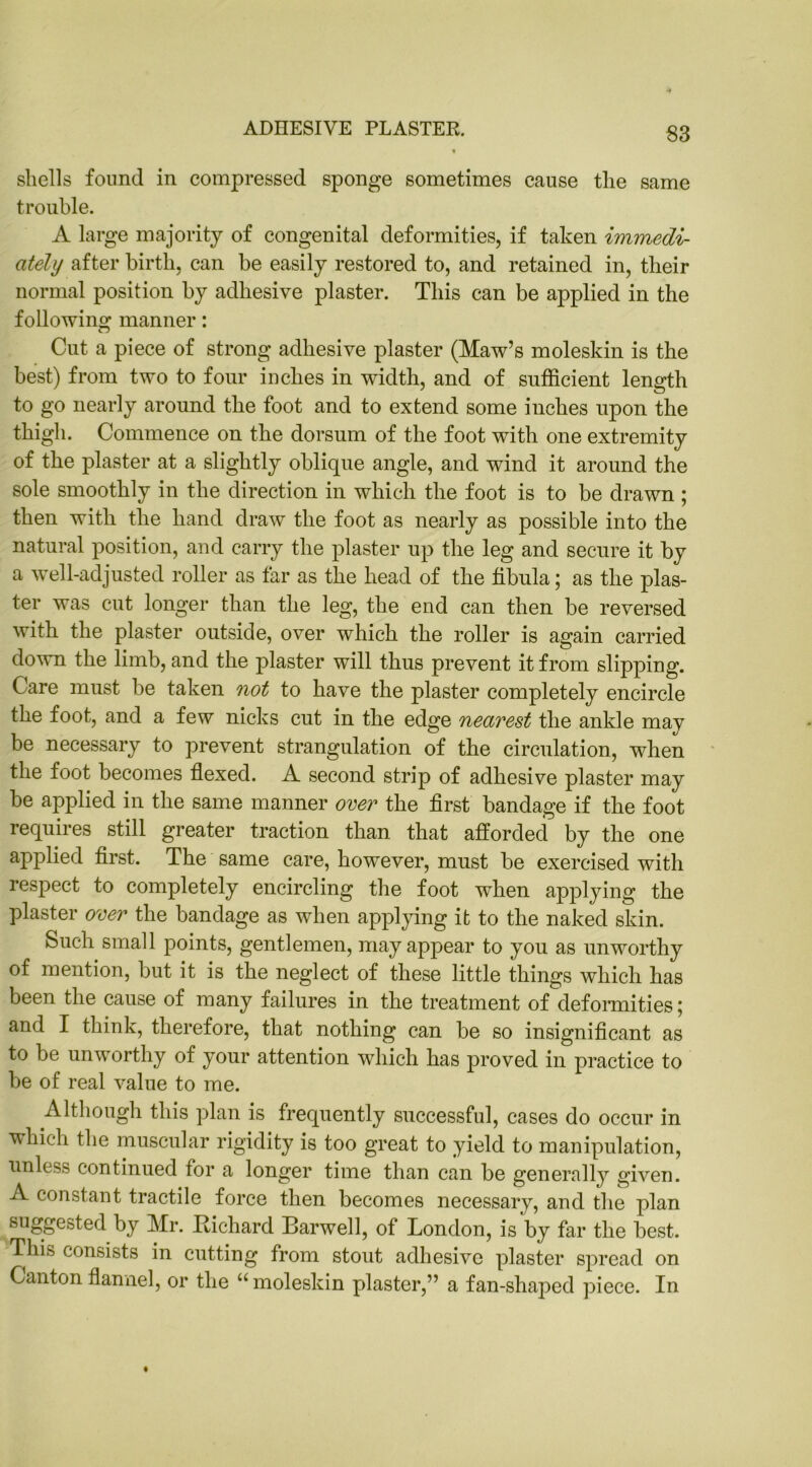 ADHESIVE PLASTER. shells found in compressed sponge sometimes cause the same trouble. A large majority of congenital deformities, if taken immedi- ately after birth, can be easily restored to, and retained in, their normal position by adhesive plaster. This can be applied in the following manner: Cut a piece of strong adhesive plaster (Maw’s moleskin is the best) from two to four inches in width, and of sufficient length to go nearly around the foot and to extend some inches upon the thigh. Commence on the dorsum of the foot with one extremity of the plaster at a slightly oblique angle, and wind it around the sole smoothly in the direction in which the foot is to be drawn ; then with the hand draw the foot as nearly as possible into the natural position, and carry the plaster up the leg and secure it by a well-adjusted roller as far as the head of the fibula; as the plas- ter was cut longer than the leg, the end can then be reversed with the plaster outside, over which the roller is again carried down the limb, and the plaster will thus prevent it from slipping. Care must be taken not to have the plaster completely encircle the foot, and a few nicks cut in the edge neavest the ankle may be necessary to prevent strangulation of the circulation, when the foot becomes flexed. A second strip of adhesive plaster may be applied in the same manner over the first bandage if the foot requires still greater traction than that afforded by the one applied first. The same care, however, must be exercised with respect to completely encircling the foot when applying the plaster over the bandage as when applying it to the naked skin. Such small points, gentlemen, may appear to you as unworthy of mention, but it is the neglect of these little things which has been the cause of many failures in the treatment ofdeformities; and I think, therefore, that nothing can be so insignificant as to be unworthy of your attention which has proved in practice to be of real value to me. Although this plan is frequently successful, cases do occur in vhieh the muscular rigidity is too great to yield to manipulation, unless continued for a longer time than can be generally given. A constant tractile force then becomes necessary, and the plan suggested by Mr. Richard Harwell, of London, is by far the best. This consists in cutting from stout adhesive plaster spread on Canton flannel, or the “moleskin plaster,” a fan-shaped piece. In