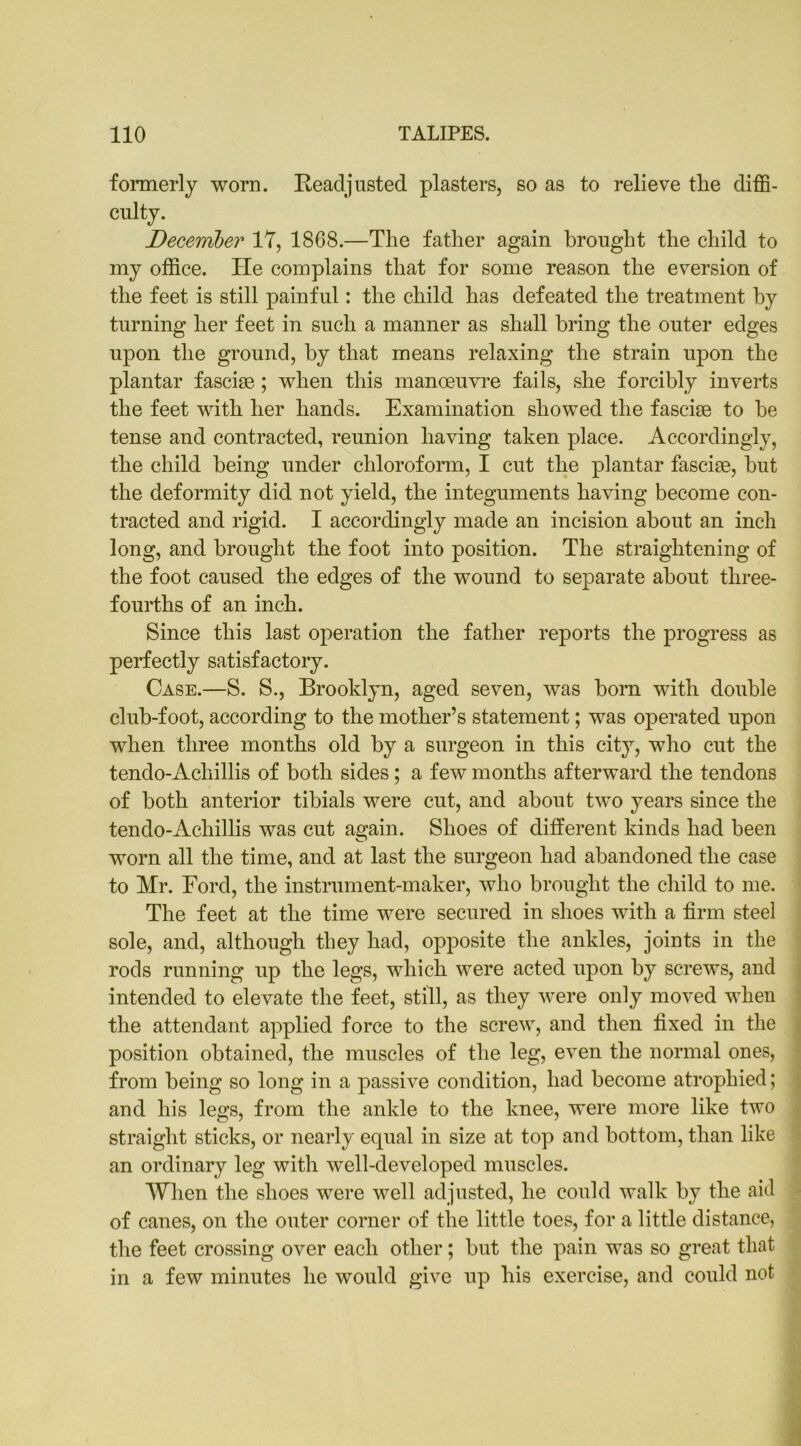 formerly worn. Readjusted plasters, so as to relieve the diffi- culty. December 17, 1868.—The father again brought the child to my office. He complains that for some reason the eversion of the feet is still painful: the child has defeated the treatment hy turning her feet in such a manner as shall bring the outer edges upon the ground, hy that means relaxing the strain upon the plantar fasciae; when this manoeuvre fails, she forcibly inverts the feet with her hands. Examination showed the fasciae to he tense and contracted, reunion having taken place. Accordingly, the child being under chloroform, I cut the plantar fasciae, hut the deformity did not yield, the integuments having become con- tracted and rigid. I accordingly made an incision about an inch long, and brought the foot into position. The straightening of the foot caused the edges of the wound to separate about three- fourths of an inch. Since this last operation the father reports the progress as perfectly satisfactory. Case.—S. S., Brooklyn, aged seven, was bom with double club-foot, according to the mother’s statement; was operated upon when three months old hy a surgeon in this city, who cut the tendo-Achillis of both sides; a few months afterward the tendons of both anterior tibials were cut, and about two years since the tendo-Achillis was cut again. Shoes of different kinds had been worn all the time, and at last the surgeon had abandoned the case to Mr. Ford, the instrument-maker, who brought the child to me. The feet at the time were secured in shoes with a firm steel sole, and, although they had, opposite the ankles, joints in the rods running up the legs, which were acted upon hy screws, and intended to elevate the feet, still, as they were only moved when the attendant applied force to the screw, and then fixed in the position obtained, the muscles of the leg, even the normal ones, from being so long in a passive condition, had become atrophied; and his legs, from the ankle to the knee, were more like two straight sticks, or nearly equal in size at top and bottom, than like an ordinary leg with well-developed muscles. When the shoes were well adjusted, he could walk by the aid of canes, on the outer corner of the little toes, for a little distance, the feet crossing over each other; hut the pain was so great that in a few minutes he would give up his exercise, and could not