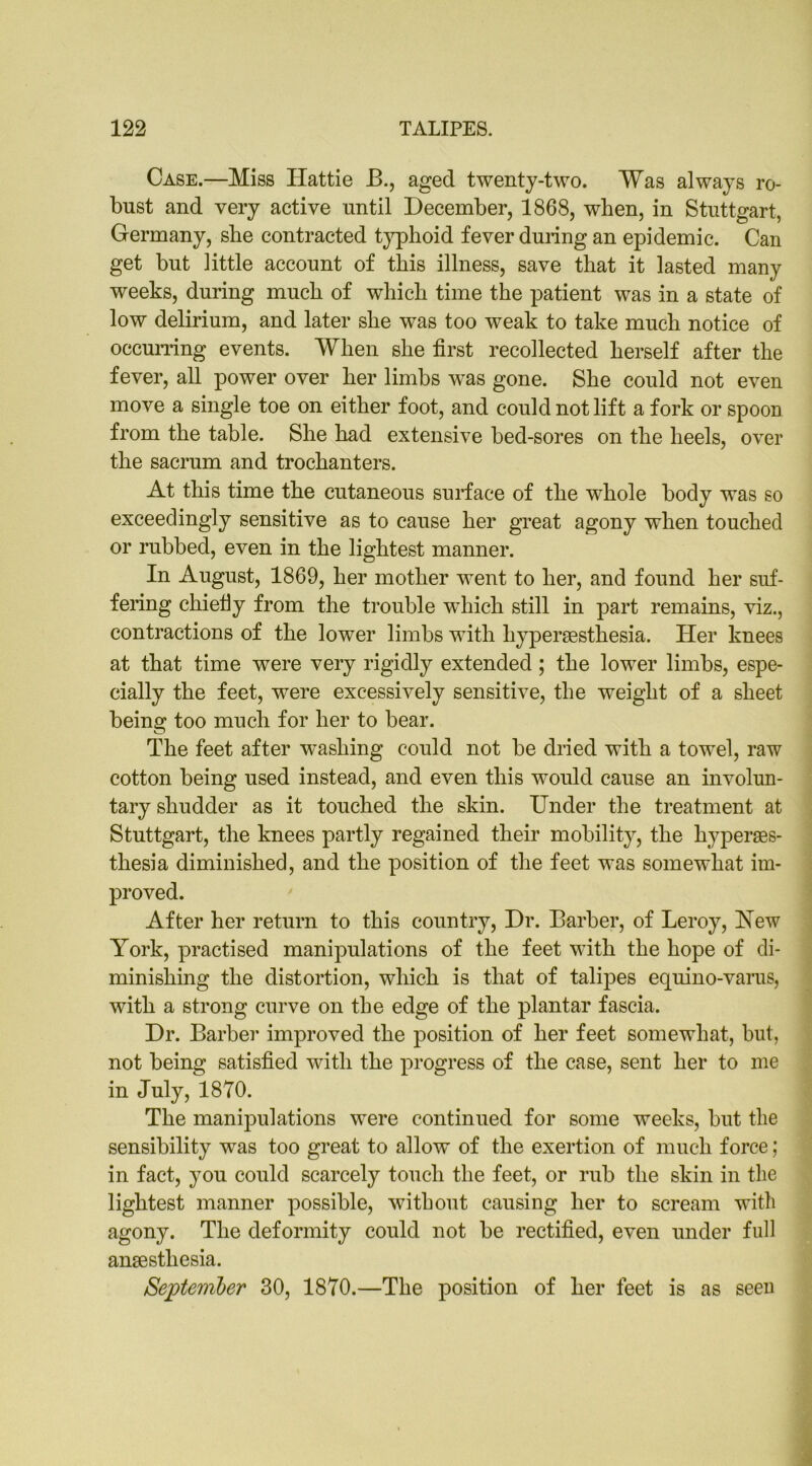 Case.—Miss Hattie B., aged twenty-two. Was always ro- bust and very active until December, 1868, when, in Stuttgart, Germany, she contracted typhoid fever during an epidemic. Can get but little account of this illness, save that it lasted many weeks, during much of which time the patient was in a state of low delirium, and later she was too weak to take much notice of occurring events. When she first recollected herself after the fever, all power over her limbs was gone. She could not even move a single toe on either foot, and could not lift a fork or spoon from the table. She had extensive bed-sores on the heels, over the sacrum and trochanters. At this time the cutaneous surface of the whole body was so exceedingly sensitive as to cause her great agony when touched or rubbed, even in the lightest manner. In August, 1869, her mother went to her, and found her suf- fering chiefiy from the trouble w7hich still in part remains, viz., contractions of the lower limbs with hyperaesthesia. Her knees at that time were very rigidly extended; the lower limbs, espe- cially the feet, were excessively sensitive, the weight of a sheet being too much for her to bear. The feet after washing could not be dried with a towel, raw cotton being used instead, and even this would cause an involun- tary shudder as it touched the skin. Under the treatment at Stuttgart, the knees partly regained their mobility, the hyperses- thesia diminished, and the position of the feet was somewhat im- proved. After her return to this country, Dr. Barber, of Leroy, Hew York, practised manipulations of the feet with the hope of di- minishing the distortion, which is that of talipes equino-varus, with a strong curve on the edge of the plantar fascia. Dr. Barber improved the position of her feet somewhat, but, not being satisfied with the progress of the case, sent her to me in July, 1870. The manipulations were continued for some weeks, but the sensibility was too great to allow of the exertion of much force; in fact, you could scarcely touch the feet, or rub the skin in the lightest manner possible, without causing her to scream with agony. The deformity could not be rectified, even under full ansestliesia. September 30, 1870.—The position of her feet is as seen