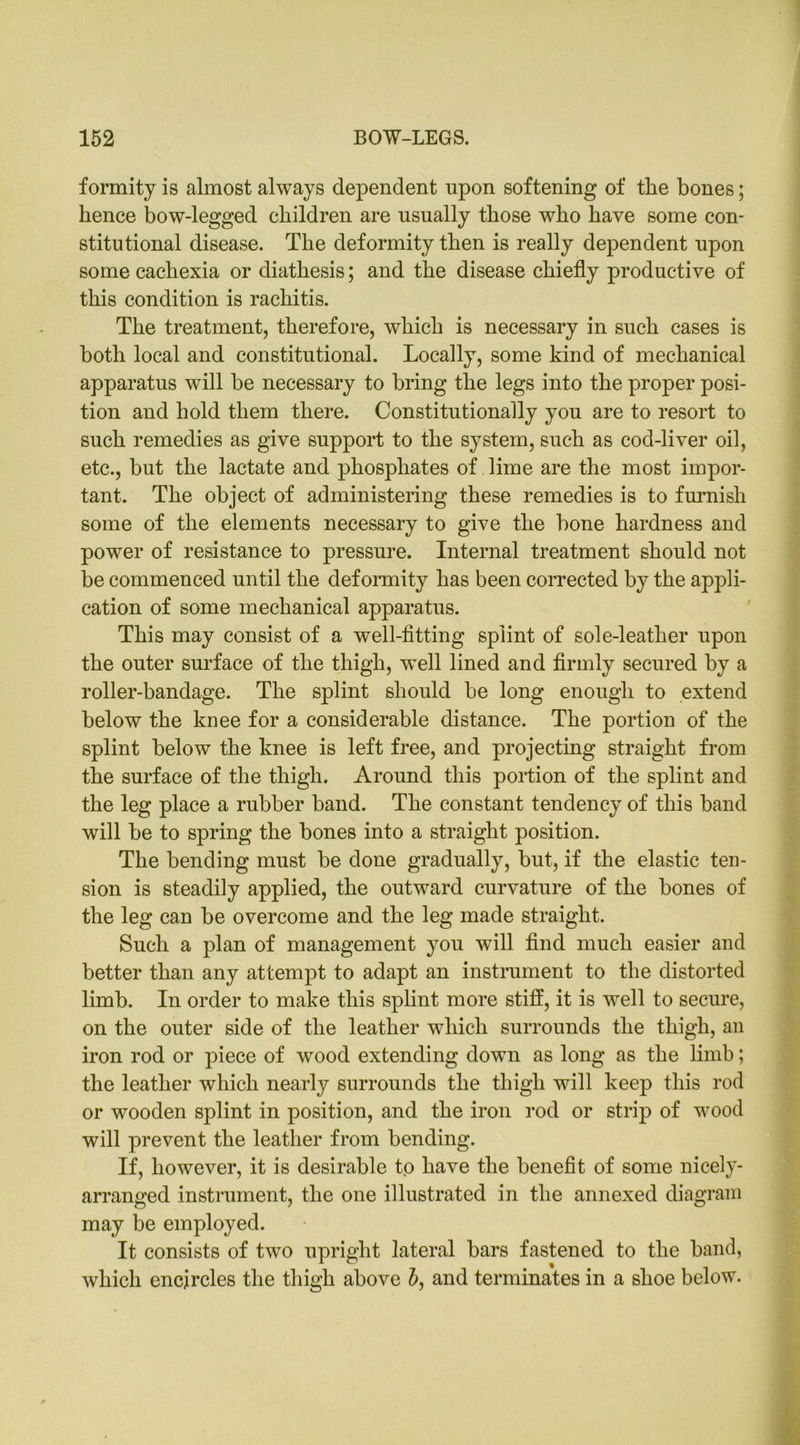formity is almost always dependent upon softening of tlie bones; hence bow-legged children are usually those who have some con- stitutional disease. The deformity then is really dependent upon some cachexia or diathesis; and the disease chiefly productive of this condition is rachitis. The treatment, therefore, which is necessary in such cases is both local and constitutional. Locally, some kind of mechanical apparatus will be necessary to bring the legs into the proper posi- tion and hold them there. Constitutionally you are to resort to such remedies as give support to the system, such as cod-liver oil, etc., but the lactate and phosphates of lime are the most impor- tant. The object of administering these remedies is to furnish some of the elements necessary to give the bone hardness and power of resistance to pressure. Internal treatment should not be commenced until the deformity has been corrected by the appli- cation of some mechanical apparatus. This may consist of a well-fitting splint of sole-leather upon the outer surface of the thigh, well lined and firmly secured by a roller-bandage. The splint should be long enough to extend below the knee for a considerable distance. The portion of the splint below the knee is left free, and projecting straight from the surface of the thigh. Around this portion of the splint and the leg place a rubber band. The constant tendency of this band will be to spring the bones into a straight position. The bending must be done gradually, but, if the elastic ten- sion is steadily applied, the outward curvature of the bones of the leg can be overcome and the leg made straight. Such a plan of management you will find much easier and better than any attempt to adapt an instrument to the distorted limb. In order to make this splint more stiff, it is well to secure, on the outer side of the leather which surrounds the thigh, an iron rod or piece of wood extending down as long as the limb; the leather which nearly surrounds the thigh will keep this rod or wooden splint in position, and the iron rod or strip of wood will prevent the leather from bending. If, however, it is desirable to have the benefit of some nicely- arranged instrument, the one illustrated in the annexed diagram may be employed. It consists of two upright lateral bars fastened to the band, which encircles the thigh above b, and terminates in a shoe below.