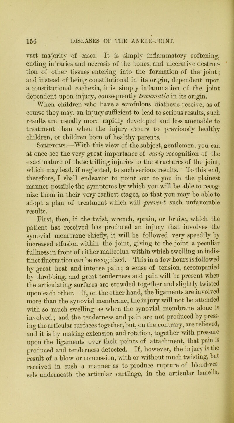 vast majority of cases. It is simply inflammatory softening, ending in caries and necrosis of tlie bones, and ulcerative destrnc- ' tion of other tissues entering into the formation of the joint; and instead of being constitutional in its origin, dependent upon a constitutional cachexia, it is simply inflammation of the joint dependent upon injury, consequently traumatic in its origin. When children who have a scrofulous diathesis receive, as of course they may, an injury sufficient to lead to serious results, such results are usually more rapidly developed and less amenable to treatment than when the injury occurs to previously healthy children, or children born of healthy parents. Symptoms.—With this view of the subject, gentlemen, you can at once see the very great importance of early recognition of the exact nature of these trifling injuries to the structures of the joint, which may lead, if neglected, to such serious results. To this end, therefore, I shall endeavor to point out to you in the plainest manner possible the symptoms by which you will be able to recog- nize them in their very earliest stages, so that you may be able to adopt a plan of treatment which will prevent such unfavorable results. First, then, if the twist, wrench, sprain, or bruise, which the patient has received has produced an injury that involves the synovial membrane chiefly, it will be followed very speedily by increased effusion within the joint, giving to the joint a peculiar fullness in front of either malleolus, within which swelling an indis- tinct fluctuation can be recognized. This in a few hours is followed by great heat and intense pain; a sense of tension, accompanied by throbbing, and great tenderness and pain will be present when the articulating surfaces are crowded together and slightly twisted upon each other. If, on the other hand, the ligaments are involved more than the synovial membrane, the injury will not be attended with so much swelling as when the synovial membrane alone is involved; and the tenderness and pain are not produced by press- ing the articular surfaces together, but, on the contrary, are relieved, and it is by making extension and rotation, together with pressure upon the ligaments over their points of attachment, that pain is produced and tenderness detected. If, however, the injury is the result of a blow or concussion, with or without much twisting, but received in such a manner as to produce rupture of blood-ves- sels underneath the articular cartilage, in the articular lamella,