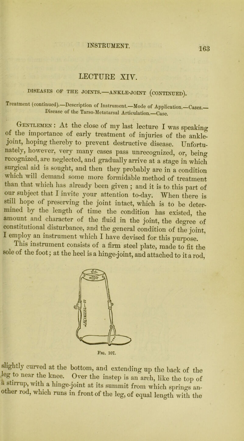 INSTRUMENT. 163 LECTURE XIV. DISEASES OF THE JOINTS. ANKLE-JOINT (CONTINUED). Treatment (continued).—Description of Instrument.—Mode of Application.—Cases.— Disease of the Tarso-Metatarsal Articulation.—Case. Gentlemen . At the close of my last lecture I was speaking of the importance of early treatment of injuries of the ankle- joint, hoping thereby to prevent destructive disease. Unfortu- nately, however, very many cases pass unrecognized, or, being recognized, are neglected, and gradually arrive at a stage in which surgical aid is sought, and then they probably are in a condition which will demand some more formidable method of treatment than that which has already been given ; and it is to this part of our subject that I invite your attention to-day. When there is still hope of preserving the joint intact, which is to be deter- mined by the length of time the condition has existed, the amount and character of the fluid in the joint, the degree of constitutional disturbance, and the general condition of the joint, I employ an instrument which I have devised for this purpose. This instrument consists of a firm steel plate, made to fit the sole of the foot; at the heel is a hinge-joint, and attached to it a rod, slightly curved at the bottom, and extending up the back of the eg to near the knee. O ver the instep is an arch, like the top of st nup, with a hinge-joint at its summit from which springs an- other rod, which runs in front of the leg, of equal length with the