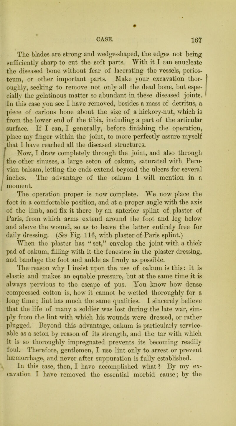 The blades are strong and wedge-sliaped, the edges not being sufficiently sharp to cut the soft parts. With it I can enucleate the diseased bone without fear of lacerating the vessels, perios- teum, or other important parts. Make your excavation thor- oughly, seeking to remove not only all the dead bone, but espe- cially the gelatinous matter so abundant in these diseased joints. In this case you see I have removed, besides a mass of detritus, a piece of carious bone about the size of a hickory-nut, which is from the lower end of the tibia, including a part of the articular surface. If I can, I generally, before finishing the operation, place my finger within the joint, to more perfectly assure myself that I have reached all the diseased structures. Now, I draw completely through the joint, and also through the other sinuses, a large seton of oakum, saturated with Peru- vian balsam, letting the ends extend beyond the ulcers for several inches. The advantage of the oakum I will mention in a / moment. * The operation proper is now complete. We now place the foot in a comfortable position, and at a proper angle with the axis of the limb, and fix it there by an anterior splint of plaster of Paris, from which arms extend around the foot and leg below and above the wound, so as to leave the latter entirely free for daily dressing. (See Fig. 116, with plaster-of-Paris splint.) When the plaster has “ set,” envelop the joint with a thick pad of oakum, filling with it the fenestrae in the plaster dressing, and bandage the foot and ankle as firmly as possible. The reason why I insist upon the use of oakum is this: it is elastic and makes an ecjuable pressure, but at the same time it is always pervious to the escape of pus. You know how dense compressed cotton is, how it cannot be wetted thoroughly for a long time ; lint has much the same qualities. I sincerely believe that the life of many a soldier was lost during the late war, sim- ply from the lint with which his wounds were dressed, or rather plugged. Beyond this advantage, oakum is particularly service- able as a seton by reason of its strength, and the tar with which it is so thoroughly impregnated prevents its becoming readily foul. Therefore, gentlemen, I use lint only to arrest or prevent haemorrhage, and never after suppuration is fully established. In this case, then, I have accomplished what ? By my ex- cavation I have removed the essential morbid cause; by the