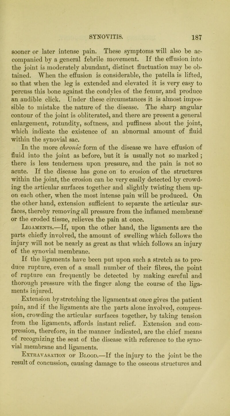 sooner or later intense pain. These symptoms will also be ac- companied by a general febrile movement. If the effusion into the joint is moderately abundant, distinct fluctuation may be ob- tained. When the effusion is considerable, the patella is lifted, so that when the leg is extended and elevated it is very easy to percuss this bone against the condyles of the femur, and produce an audible click. Under these circumstances it is almost impos- sible to mistake the nature of the disease. The sharp angular contour of the joint is obliterated, and there are present a general enlargement, rotundity, softness, and puffiness about the joint, which indicate the existence of an abnormal amount of fluid within the synovial sac. In the more chronic form of the disease we have effusion of fluid into the joint as before, but it is usually not so marked; there is less tenderness upon pressure, and the pain is not so acute. If the disease has gone on to erosion of the structures within the joint, the erosion can be very easily detected by crowd- ing the articular surfaces together and slightly twisting them up- on each other, when the most intense pain will be produced. On the other hand, extension sufficient to separate the articular sur- faces, thereby removing all pressure from the inflamed membrane or the eroded tissue, relieves the pain at once. Ligaments.—If, upon the other hand, the ligaments are the parts chiefly involved, the amount of swelling which follows the injury will not be nearly as great as that which follows an injury of the synovial membrane. If the ligaments have been put upon such a stretch as to pro- duce rupture, even of a small number of their fibres, the point of rupture can frequently be detected by making careful and thorough pressure with the finger along the course of the liga- ments injured. Extension by stretching the ligaments at once gives the patient pain, and if the ligaments are the parts alone involved, compres- sion, crowding the articular surfaces together, by taking tension from the ligaments, affords instant relief. Extension and com- pression, therefore, in the manner indicated, are the chief means of recognizing the seat of the disease with reference to the syno- vial membrane and ligaments. Extravasation of Blood.—If the injury to the joint be the result of concussion, causing damage to the osseous structures and