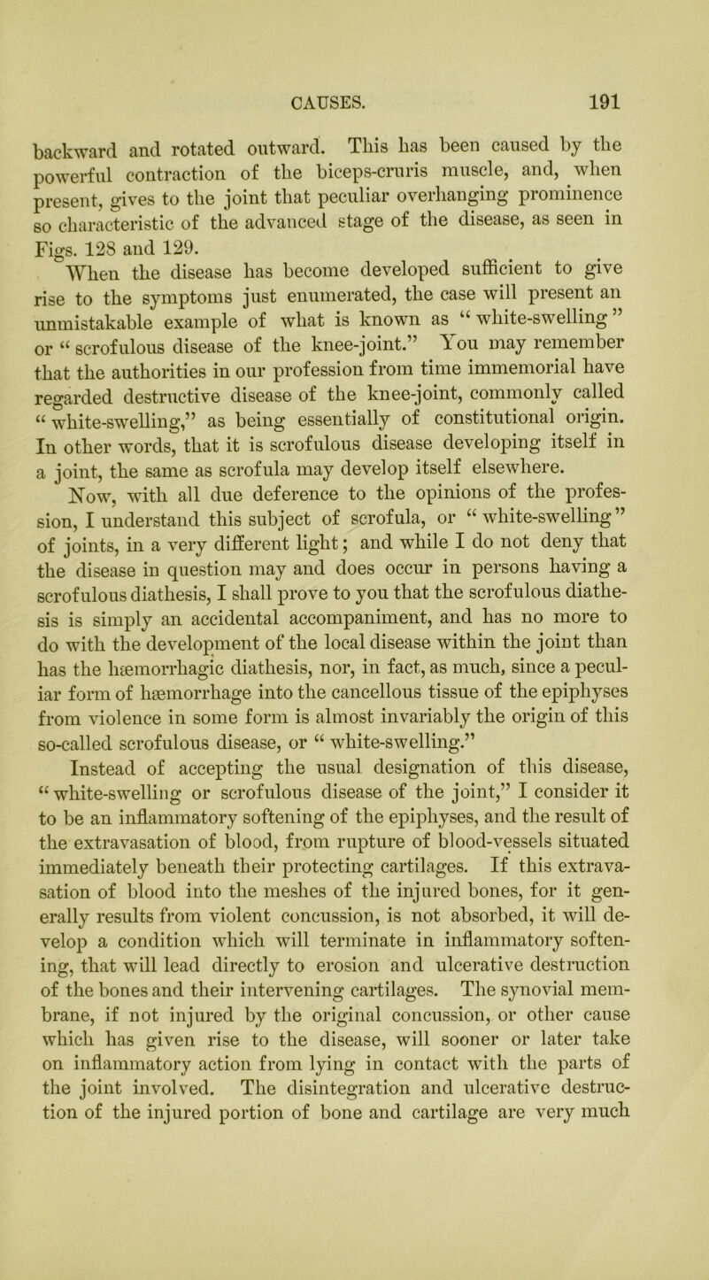 backward and rotated outward. This has been caused by the powerful contraction of the biceps-cruris muscle, and, when present, gives to the joint that peculiar overhanging prominence so characteristic of the advanced stage of the disease, as seen in Figs. 128 and 129. When the disease has become developed sufficient to give rise to the symptoms just enumerated, the case will present an unmistakable example of what is known as u white-swelling or “ scrofulous disease of the knee-joint.” You may remember that the authorities in our profession from time immemorial have regarded destructive disease of the knee-joint, commonly called “ white-swelling,” as being essentially of constitutional origin. In other words, that it is scrofulous disease developing itself in a joint, the same as scrofula may develop itself elsewhere. Now, with all due deference to the opinions of the profes- sion, I understand this subject of scrofula, or “white-swelling” of joints, in a very different light; and while I do not deny that the disease in question may and does occur in persons having a scrofulous diathesis, I shall prove to you that the scrofulous diathe- sis is simply an accidental accompaniment, and has no more to do with the development of the local disease within the joint than has the htemorrliagic diathesis, nor, in fact, as much, since a pecul- iar form of haemorrhage into the cancellous tissue of the epiphyses from violence in some form is almost invariably the origin of this so-called scrofulous disease, or “ white-swelling.” Instead of accepting the usual designation of this disease, “ white-swelling or scrofulous disease of the joint,” I consider it to be an inflammatory softening of the epiphyses, and the result of the extravasation of blood, from rupture of blood-vessels situated immediately beneath their protecting cartilages. If this extrava- sation of blood into the meshes of the injured bones, for it gen- erally results from violent concussion, is not absorbed, it will de- velop a condition which will terminate in inflammatory soften- ing, that will lead directly to erosion and ulcerative destruction of the bones and their intervening cartilages. The synovial mem- brane, if not injured by the original concussion, or other cause which has given rise to the disease, will sooner or later take on inflammatory action from lying in contact with the parts of the joint involved. The disintegration and ulcerative destruc- tion of the injured portion of bone and cartilage are very much