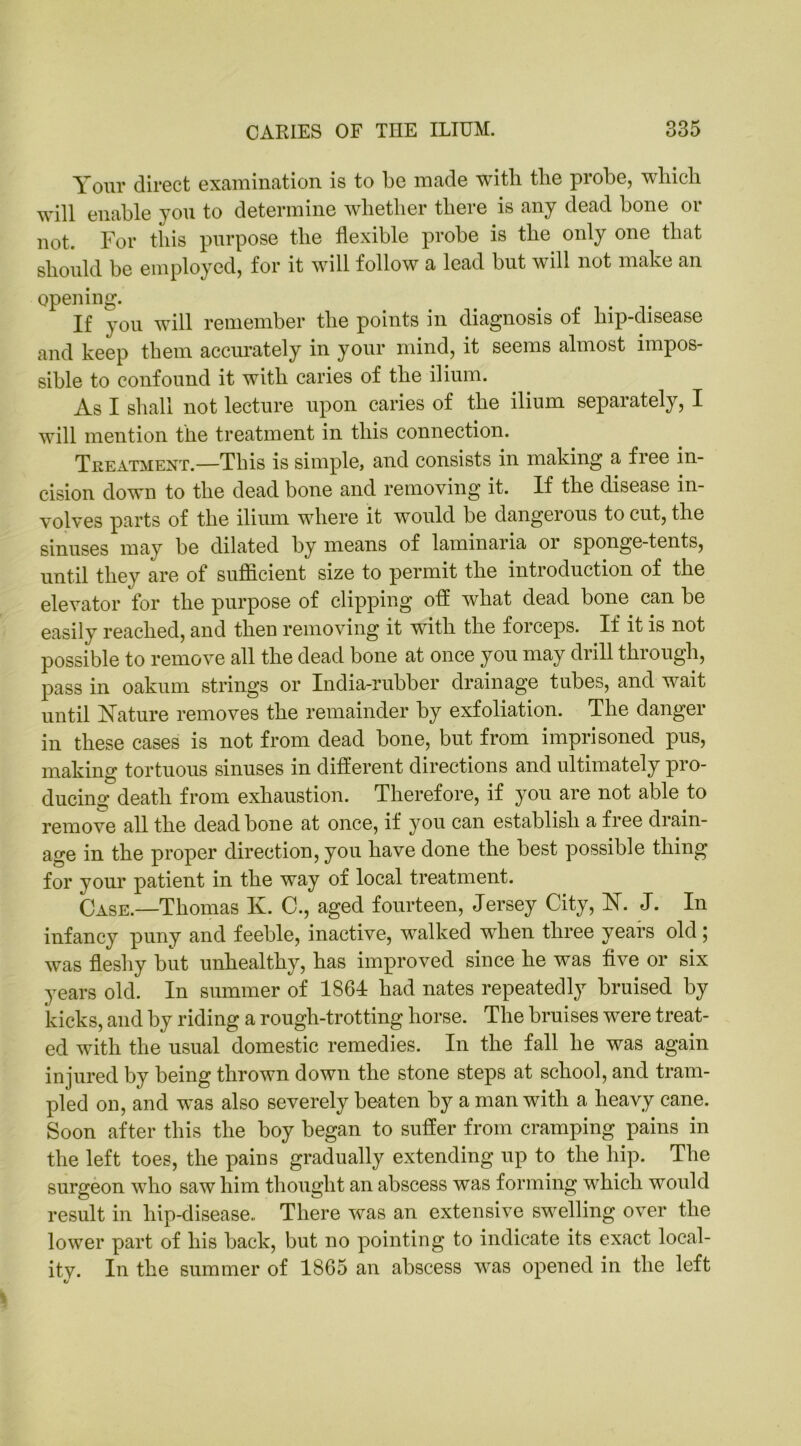 Your direct examination is to be made with tlie probe, which will enable you to determine whether there is any dead bone or not. For this purpose the flexible probe is the only one that should be employed, for it will follow a lead but will not make an opening. If you will remember the points in diagnosis of hip-disease and keep them accurately in your mind, it seems almost impos- sible to confound it with caries of the ilium. As I shall not lecture upon caries of the ilium separately, I will mention the treatment in this connection. Treatment.—This is simple, and consists in making a free in- cision down to the dead bone and removing it. If the disease in- volves parts of the ilium where it would be dangerous to cut, the sinuses may be dilated by means of laminaria or sponge-tents, until they are of sufficient size to permit the introduction of the elevator for the purpose of clipping off what dead bone can be easily reached, and then removing it with the forceps. If it is not possible to remove all the dead bone at once you may drill through, pass in oakum strings or India-rubber drainage tubes, and wait until Nature removes the remainder by exfoliation. The danger in these cases is not from dead bone, but from imprisoned pus, making tortuous sinuses in different directions and ultimately pro- ducing death from exhaustion. Therefore, if you are not able to remove all the dead bone at once, if you can establish a free drain- age in the proper direction, you have done the best possible thing for your patient in the way of local treatment. Case.—Thomas K. C., aged fourteen, Jersey City, N. J. In infancy puny and feeble, inactive, walked when three years old ; was fleshy but unhealthy, has improved since he was five or six years old. In summer of 1861 had nates repeatedly bruised by kicks, and by riding a rough-trotting horse. The bruises were treat- ed with the usual domestic remedies. In the fall he was again injured by being thrown down the stone steps at school, and tram- pled on, and was also severely beaten by a man with a heavy cane. Soon after this the boy began to suffer from cramping pains in the left toes, the pains gradually extending up to the hip. The surgeon who saw him thought an abscess was forming which would result in hip-disease. There was an extensive swelling over the lower part of his back, but no pointing to indicate its exact local- itv. In the summer of 1865 an abscess was opened in the left V