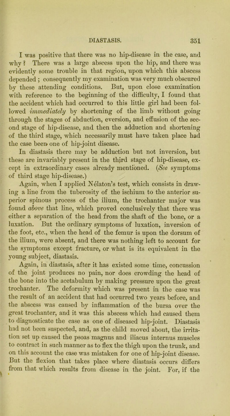 I was positive that there was no hip-disease in the case, and why ? There was a large abscess upon the hip, and there was evidently some trouble in that region, upon which this abscess depended ; consequently my examination was very much obscured by these attending conditions. But, upon close examination with reference to the beginning of the difficulty, I found that the accident which had occurred to this little girl had been fol- lowed immediately by shortening of the limb without going through the stages of abduction, eversion, and effusion of the sec- ond stage of hip-disease, and then the adduction and shortening of the third stage, which necessarily must have taken place had the case been* one of liip-joint disease. In diastasis there may be adduction but not inversion, but these are invariably present in the third stage of hip-disease, ex- cept in extraordinary cases already mentioned. (See symptoms of third stage hip-disease.) Again, when I applied Nekton’s test, which consists in draw- ing a line from the tuberosity of the ischium to the anterior su- perior spinous process of the ilium, the trochanter major was found above that line, which proved conclusively that there was either a separation of the head from the shaft of the bone, or a luxation. But the ordinary symptoms of luxation, inversion of the foot, etc., when the head of the femur is upon the dorsum of the ilium, were absent, and there was nothing left to account for the symptoms except fracture, or what is its equivalent in the young subject, diastasis. Again, in diastasis, after it has existed some time, concussion of the joint produces no pain, nor does crowding the head of the bone into the acetabulum by making pressure upon the great trochanter. The deformity which was present in the case was the result of an accident that had occurred two years before, and the abscess was caused by inflammation of the bursa over the great trochanter, and it was this abscess which had caused them to diagnosticate the case as one of diseased hip-joint. Diastasis had not been suspected, and, as the child moved about, the irrita- tion set up caused the psoas magnus and iliacus interims muscles to contract in such manner as to flex the thigh upon the trunk, and on this account the case was mistaken for one of hip-joint disease. But the flexion that takes place where diastasis occurs differs from that which results from disease in the joint. For, if the