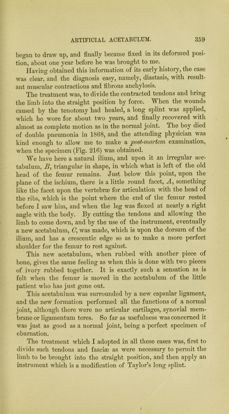 began to draw up, and finally became fixed in its deformed posi- tion, about one year before lie was brought to me. Having obtained this information of its early history, the case was clear, and the diagnosis easy, namely, diastasis, with result- ant muscular contractions and fibrous anchylosis. The treatment was, to divide the contracted tendons and bring the limb into the straight position by force. When the wounds caused by the tenotomy had healed, a long splint was applied, which he wore for about two years, and finally recovered with almost as complete motion as in the normal joint. The boy died of double pneumonia in 1868, and the attending physician was kind enough to allow me to make a post-mortem examination, when the specimen (Fig. 216) was obtained. We have here a natural ilium, and upon it an irregular ace- tabulum, jB, triangular in shape, in which, what is left of the old head of the femur remains. Just below this point, upon the plane of the ischium, there is a little round facet, A, something like the facet upon the vertebrae for articulation with the head of the ribs, which is the point where the end of the femur rested before I saw him, and when the leg was flexed at nearly a right angle with the body. By cutting the tendons and allowing the limb to come down, and by the use of the instrument, eventually a new acetabulum, G, was made, which is upon the dorsum of the ilium, and has a crescentic edge so as to make a more perfect shoulder for the femur to rest against. This new acetabulum, when rubbed with another piece of bone, gives the same feeling as when this is done with two pieces of ivory rubbed together. It is exactly such a sensation as is felt when the femur is moved in the acetabulum of the little patient who has just gone out. This acetabulum was surrounded by a new capsular ligament, and the new formation performed all the functions of a normal joint, although there were no articular cartilages, synovial mem- brane or ligamentum teres. So far as usefulness was concerned it was just as good as a normal joint, being a perfect specimen of eburnation. The treatment which I adopted in all these cases was, first to divide such tendons and fasciae as were necessary to permit the limb to be brought into the straight position, and then apply an instrument which is a modification of Taylor’s long splint.