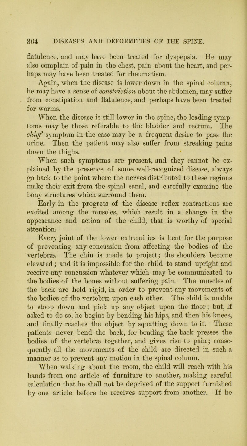 flatulence, and may have been treated for dyspepsia. He may also complain of pain in the chest, pain about the heart, and per- haps may have been treated for rheumatism. Again, when the disease is lower down in the spinal column, he may have a sense of constriction about the abdomen, may suffer from constipation and flatulence, and perhaps have been treated for worms. When the disease is still lower in the spine, the leading symp- toms may he those referable to the bladder and rectum. The chief symptom in the case may be a frequent desire to pass the urine. Then the patient may also suffer from streaking pains down the thighs. When such symptoms are present, and they cannot be ex- plained by the presence of some well-recognized disease, always go back to the point where the nerves distributed to these regions make their exit from the spinal canal, and carefully examine the bony structures which surround them. Early in the progress of the disease reflex contractions are excited among the muscles, which result in a change in the appearance and action of the child, that is worthy of sj^ecial attention. Every joint of the lower extremities is bent for the purpose of preventing any concussion from affecting the bodies of the vertebrae. The chin is made to project; the shoulders become elevated ; and it is impossible for the child to stand upright and receive any concussion whatever which may be communicated to the bodies of the bones without suffering pain. The muscles of the back are held rigid, in order to prevent any movements of the bodies of the vertebrae upon each other. The child is unable to stoop down and pick up any object upon the floor; but, if asked to do so, he begins by bending his hips, and then his knees, and finally reaches the object by squatting down to it. These patients never hend the back, for bending the back presses the bodies of the vertebrae together, and gives rise to pain; conse- quently all the movements of the child are directed in such a manner as to prevent any motion in the spinal column. When walking about the room, the child will reach with his hands from one article of furniture to another, making careful calculation that he shall not be deprived of the support furnished by one article before he receives support from another. If he