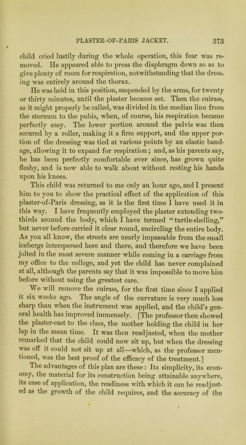 child cried lustily during the whole operation, this fear was re- moved. He appeared able to press the diaphragm down so as to give plenty of room for respiration, notwithstanding that the dress- ing was entirely around the thorax. He was held in this position, suspended by the arms, for twenty or thirty minutes, until the plaster became set. Then the cuirass, as it might properly be called, w^as divided in the median line from the sternum to the pubis, when, of course, his respiration became perfectly easy. The lower portion around the pelvis was then secured by a roller, making it a firm support, and the upper por- tion of the dressing was tied at various points by an elastic band- age, allowing it to expand for respiration; and, as his parents say, he has been perfectly comfortable ever since, has grown quite fleshy, and is now able to walk about without resting his hands upon his knees. This child was returned to me only an hour ago, and I present him to you to show the practical effect of the application of this plaster-of-Paris dressing, as it is the first time I have used it in this way. I have frequently employed the plaster extending two- thirds around the body, which I have termed “ turtle-shelling,” but never before carried it clear round, encircling the entire body. As you all know, the streets are nearly impassable from the small icebergs interspersed here and there, and therefore we have been jolted in the most severe manner while coming in a carriage from my office to the college, and yet the child has never complained at all, although the parents say that it was impossible to move him before without using the greatest care. AYe will remove the cuirass, for the first time since I applied it six weeks ago. The angle of the curvature is very much less sharp than when the instrument was applied, and the child’s gen- eral health has improved immensely. [The professor then showed the plaster-cast to the class, the mother holding the child in her lap in the mean time. It was then readjusted, when the mother remarked that the child could now sit up, but when the dressing was off it could not sit up at all—which, as the professor men- tioned, was the best proof of the efficacy of the treatment.] The advantages of this plan are these: Its simplicity, its econ- omy, the material for its construction being attainable anywhere, its ease of application, the readiness with which it can be readjust- ed as the growth of the child requires, and the accuracy of the