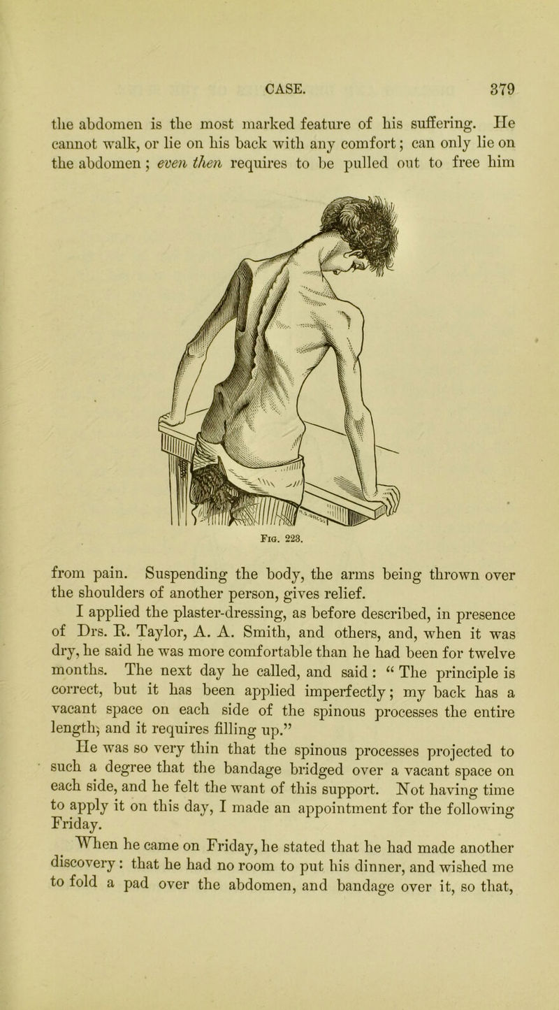 tlie abdomen is the most marked feature of his suffering. lie cannot walk, or lie on his back with any comfort; can only lie on the abdomen; even then requires to be pulled out to free him from pain. Suspending the body, the arms being thrown over the shoulders of another person, gives relief. I applied the plaster-dressing, as before described, in presence of Frs. It. Taylor, A. A. Smith, and others, and, when it was dry, he said he was more comfortable than he had been for twelve months. The next day he called, and said: u The principle is correct, but it has been applied imperfectly; my back has a vacant space on each side of the spinous processes the entire length} and it requires filling up.” lie was so very thin that the spinous processes projected to such a degree that the bandage bridged over a vacant space on each side, and he felt the want of this support. Hot having time to apply it on this day, I made an appointment for the following Friday. When he came on Friday, he stated that he had made another discovery: that he had no room to put his dinner, and wished me to fold a pad over the abdomen, and bandage over it, so that,