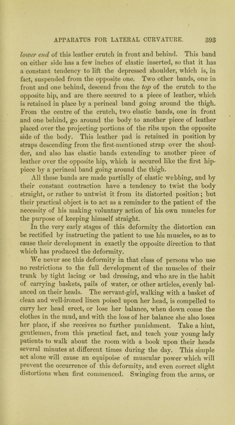 lower end of this leather crutch in front and behind. This band on either side has a few inches of elastic inserted, so that it has a constant tendency to lift the depressed shoulder, which is, in fact, suspended from the opposite one. Two other bands, one in front and one behind, descend from the top of the crutch to the opposite hip, and are there secured to a piece of leather, which is retained in place by a perineal band going around the thigh. From the centre of the crutch, two elastic bands, one in front and one behind, go around the body to another piece of leather placed over the projecting portions of the ribs upon the opposite side of the body. This leather pad is retained in position by straps descending from the first-mentioned strap over the shoul- der, and also has elastic bands extending to another piece of leather over the opposite hip, which is secured like the first hip- piece by a perineal band going around the thigh. All these bands are made partially of elastic webbing, and by their constant contraction have a tendency to twist the body straight, or rather to untwist it from its distorted position; but their practical object is to act as a reminder to the patient of the necessity of his making voluntary action of his own muscles for the purpose of keeping himself straight. In the very early stages of this deformity the distortion can be rectified by instructing the patient to use his muscles, so as to cause their development in exactly the opposite direction to that which has produced the deformity. We never see this deformity in that class of persons who use no restrictions to the full development of the muscles of their trunk by tight lacing or bad dressing, and who are in the habit of carrying baskets, pails of water, or other articles, evenly bal- anced on their heads. The servant-girl, walking with a basket of clean and well-ironed linen poised upon her head, is compelled to carry her head erect, or lose her balance, when down come the clothes in the mud, and with the loss of her balance she also loses her place, if she receives no further punishment. Take a hint, gentlemen, from this practical fact, and teach your young lady patients to walk about the room with a book upon their heads several minutes at different times during the day. This simple act alone will cause an equipoise of muscular power which will prevent the occurrence of this deformitv, and even correct slight distortions when first commenced. Swinging from the arms, or