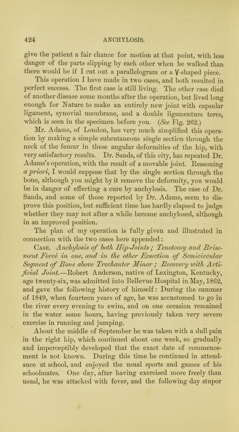give the patient a fair chance for motion at that point, with less danger of the parts slipping by each other when he walked than there would be if I cut out a parallelogram or a V-shaped jfiece. This operation I have made in two cases, and both resulted in perfect success. The first case is still living. The other case died of another disease some months after the operation, but lived long enough for Nature to make an entirely new joint with capsular ligament, synovial membrane, and a double ligamentum teres, which is seen in the specimen before you. (See Fig. 262.) Mr. Adams, of London, has very much simplified this opera- tion by making a simple subcutaneous single section through the neck of the femur in these angular deformities of the hip, with very satisfactory results. Dr. Sands, of this city, has repeated Dr. Adams’s operation, with the result of a movable joint. Reasoning a priori, I would suppose that by the single section through the bone, although you might by it remove the deformity, you would be in danger of effecting a cure by anchylosis. The case of Dr. Sands, and some of those reported by Dr. Adams, seem to dis- prove this position, but sufficient time has hardly elapsed to judge whether they may not after a wdiile become anchylosed, although in an improved position. The plan of my operation is fully given and illustrated in connection with the two cases here appended: Case. Anchylosis of both Hip-Joints / Tenotomy and Brise- ment Force in one, and in the other Exsection of Semicircular Segment of Bone above Trochanter Minor / Recovery icith Arti- ficial Joint.—Robert Anderson, native of Lexington, Kentucky, age twenty-six, was admitted into Bellevue Hospital in May, 1862, and gave the following history of himself: During the summer of 1849, when fourteen years of age, he was accustomed to go in the river every evening to swim, and on one occasion remained in the water some hours, having previously taken very severe exercise in running and jumping. About the middle of September he was taken with a dull pain in the right hip, which continued about one week, so gradually and imperceptibly developed that the exact date of commence- ment is not known. During this time he continued in attend- ance at school, and enjoyed the usual sports and games of his schoolmates. One day, after having exercised more freely than usual, he was attacked with fever, and the following day stupor
