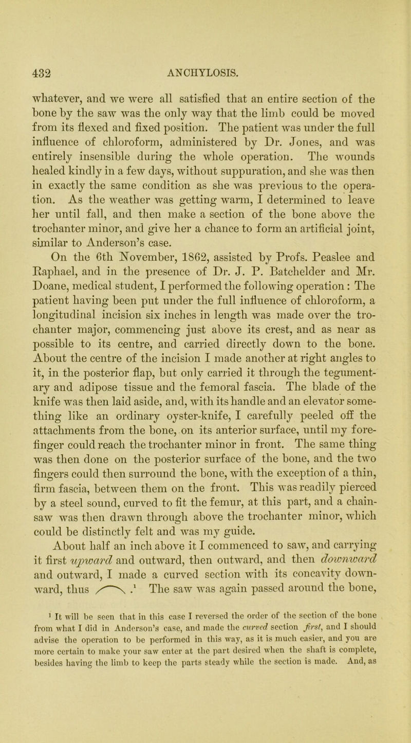 whatever, and we were all satisfied that an entire section of the hone by the saw was the only way that the limb could be moved from its flexed and fixed position. The patient was under the full influence of chloroform, administered by Dr. Jones, and was entirely insensible during the whole operation. The wounds healed kindly in a few days, without suppuration, and she was then in exactly the same condition as she was previous to the opera- tion. As the weather was getting warm, I determined to leave her until fall, and then make a section of the bone above the trochanter minor, and give her a chance to form an artificial joint, similar to Anderson’s case. On the 6th November, 1862, assisted by Profs. Peaslee and Paphael, and in the presence of Dr. J. P. Batchelder and Mr. Doane, medical student, I performed the following operation: The patient having been put under the full influence of chloroform, a longitudinal incision six inches in length was made over the tro- chanter major, commencing just above its crest, and as near as possible to its centre, and carried directly down to the bone. About the centre of the incision I made another at right angles to it, in the posterior flap, but only carried it through the tegument- ary and adipose tissue and the femoral fascia. The blade of the knife was then laid aside, and, with its handle and an elevator some- thing like an ordinary oyster-knife, I carefully peeled off the attachments from the bone, on its anterior surface, until my fore- finger could reach the trochanter minor in front. The same thing was then done on the posterior surface of the bone, and the two fingers could then surround the bone, with the exception of a thin, firm fascia, between them on the front. This was readily pierced by a steel sound, curved to fit the femur, at this part, and a chain- saw was then drawn through above the trochanter minor, which could be distinctly felt and was my guide. About half an inch above it I commenced to saw, and carrying it first upward and outward, then outward, and then downward and outward, I made a curved section with its concavity down- ward, thus N The saw was again passed around the bone, 1 It will be seen that in this case I reversed the order of the section of the bone from what I did in Anderson’s case, and made the curved section Jirst, and I should advise the operation to be performed in this way, as it is much easier, and you are more certain to make your saw enter at the part desired when the shaft is complete, besides having the limb to keep the parts steady while the section is made. And, as