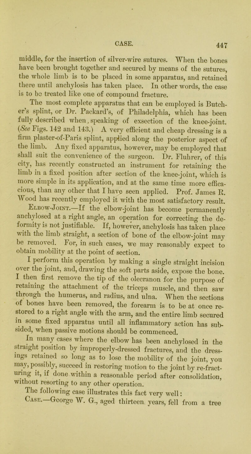 middle, for tlie insertion of silver-wire sutures. When the bones have been brought together and secured by means of the sutures, the whole limb is to be placed in some apparatus, and retained there until anchylosis has taken place. In other words, the case is to be treated like one of compound fracture. The most complete apparatus that can be employed is Butch- er's splint, or Dr. Packard’s, of Philadelphia, which has been fully described when. speaking of exsection of the knee-joint. {See Figs. 142 and 143.) A very efficient and cheap dressing is a firm plaster-of-Paris splint, applied along the posterior aspect of the limb. Any fixed apparatus, however, may be employed that shall suit the convenience of the surgeon. Dr. Fluhrer, of this city, has recently constructed an instrument for retaining the limb in a fixed position after section of the knee-joint, which is more simple in its application, and at the same time more effica- cious, than any other that I have seen applied. Prof. James P. Wood has recently employed it with the most satisfactory result. Flbow-Joint. If the elbow-joint has become permanently anchy losed at a right angle, an operation for correcting the de- formity is not justifiable. If, however, anchylosis has taken place v ith the limb straight, a section of bone of the elbow-joint may be removed. For, in such cases, we may reasonably expect to obtain mobility at the point of section. I peifoi m this operation by making a single straight incision <A ei i°int> mid, drawing the soft parts aside, expose the bone. I then fii st i emoi e the tip of the olecranon for the purpose of letaining the attachment of the triceps muscle, and then saw through the humerus, and radius, and ulna. When the sections of bones have been removed, the forearm is to be at once re- stored to a right angle with the arm, and the entire limb secured in some fixed apparatus until all inflammatory action has sub- sided, when passive motions should be commenced. In many cases where the elbow has been anchylosed in the straight position by improperly-dressed fractures, and the dress- ings retained so long as to lose the mobility of the joint, you may, possibly, succeed in restoring motion to the joint by re-fract- ui ing it, if done within a reasonable period after consolidation, without resorting to any other operation. The following case illustrates this fact very well: Case.—George W. G., aged thirteen years, fell from a tree