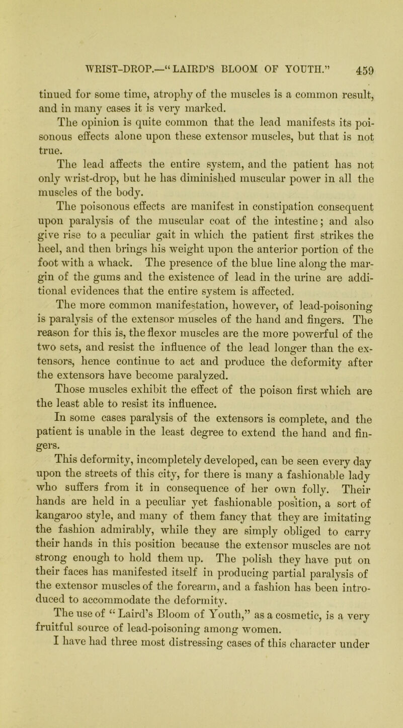 WRIST-DROP.—“ LAIRD’S BLOOM OF YOUTH.” 450 tinned for some time, atrophy of the muscles is a common result, and in many cases it is very marked. The opinion is quite common that the lead manifests its poi- sonous effects alone upon these extensor muscles, but that is not true. The lead affects the entire system, and the patient has not only wrist-drop, but he has diminished muscular power in all the muscles of the body. The poisonous effects are manifest in constipation consequent upon paralysis of the muscular coat of the intestine; and also give rise to a peculiar gait in which the patient first strikes the heel, and then brings his weight upon the anterior portion of the foot with a whack. The presence of the blue line along the mar- gin of the gums and the existence of lead in the urine are addi- tional evidences that the entire system is affected. The more common manifestation, however, of lead-poisoning is paralysis of the extensor muscles of the hand and fingers. The reason for this is, the flexor muscles are the more powerful of the two sets, and resist the influence of the lead longer than the ex- tensors, hence continue to act and produce the deformity after the extensors have become paralyzed. Those muscles exhibit the effect of the poison first which are the least able to resist its influence. In some cases paralysis of the extensors is complete, and the patient is unable in the least degree to extend the hand and fin- gers. This deformity, incompletely developed, can be seen every day upon the streets of this city, for there is many a fashionable lady who suffers from it in consequence of her own folly. Their hands are held in a peculiar yet fashionable position, a sort of kangaroo style, and many of them fancy that they are imitating the fashion admirably, while they are simply obliged to carry their hands in this position because the extensor muscles are not strong enough to hold them up. The polish they have put on their faces has manifested itself in producing partial paralysis of the extensor muscles of the forearm, and a fashion lias been intro- duced to accommodate the deformity. The use of u Laird’s Bloom of Youth,” as a cosmetic, is a very fruitful source of lead-poisoning among women. I have had three most distressing cases of this character under