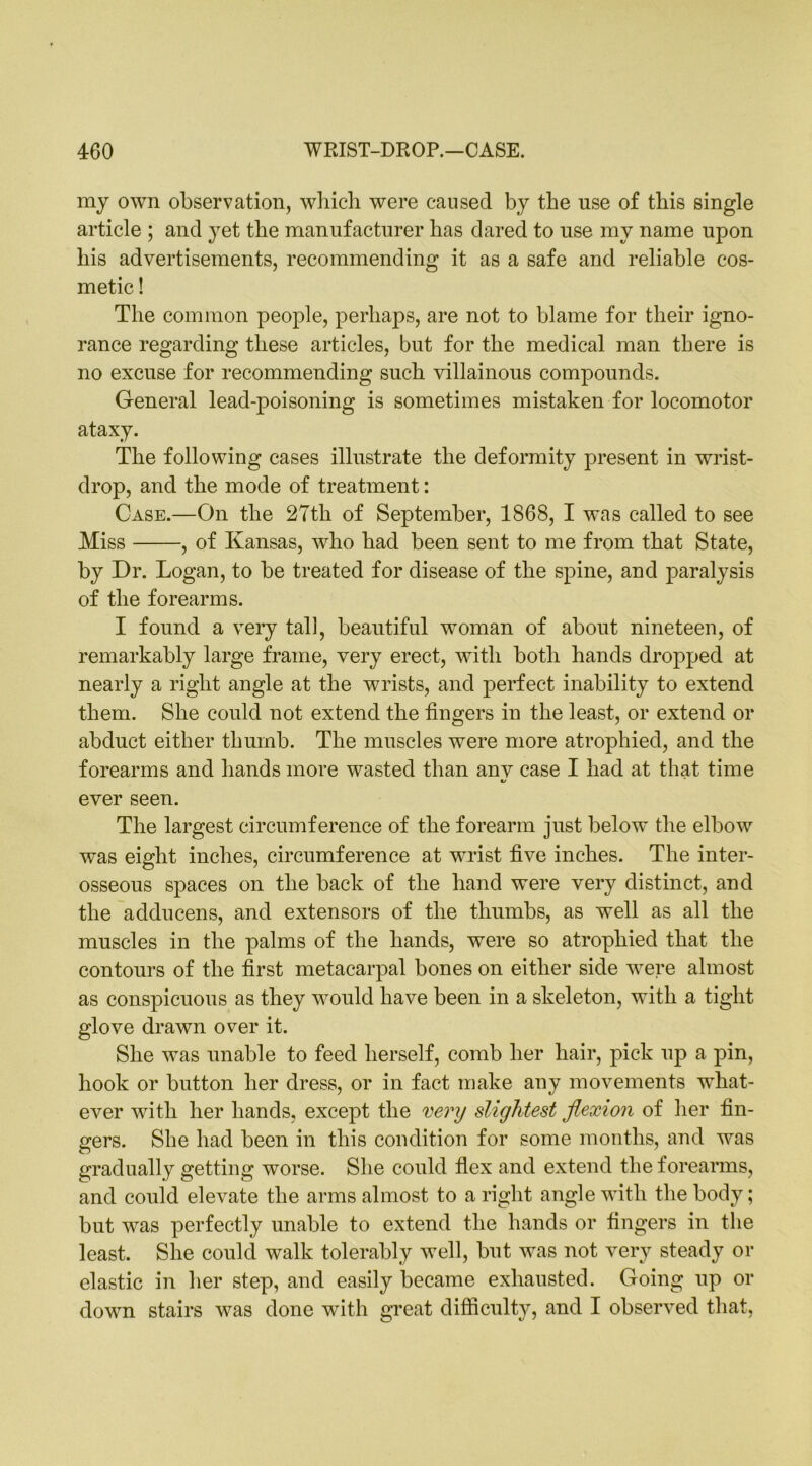 my own observation, which were caused by the use of this single article ; and yet the manufacturer has dared to use my name upon his advertisements, recommending it as a safe and reliable cos- metic ! The common people, perhaps, are not to blame for their igno- rance regarding these articles, but for the medical man there is no excuse for recommending such villainous compounds. General lead-poisoning is sometimes mistaken for locomotor ataxy. The following cases illustrate the deformity present in wrist- drop, and the mode of treatment: Case.—On the 27th of September, 1868, I was called to see Miss , of Kansas, who had been sent to me from that State, by Dr. Logan, to be treated for disease of the spine, and paralysis of the forearms. I found a very tall, beautiful woman of about nineteen, of remarkably large frame, very erect, with both hands dropped at nearly a right angle at the wrists, and perfect inability to extend them. She could not extend the fingers in the least, or extend or abduct either thumb. The muscles were more atrophied, and the forearms and hands more wasted than any case I had at that time «/ ever seen. The largest circumference of the forearm just below the elbow was eight inches, circumference at wrist five inches. The inter- osseous spaces on the back of the hand were very distinct, and the adducens, and extensors of the thumbs, as well as all the muscles in the palms of the hands, were so atrophied that the contours of the first metacarpal bones on either side were almost as conspicuous as they would have been in a skeleton, with a tight glove drawn over it. She was unable to feed herself, comb her hair, pick up a pin, hook or button her dress, or in fact make any movements what- ever with her hands, except the very slightest flexion of her fin- gers. She had been in this condition for some months, and was gradually getting worse. She could flex and extend the forearms, and could elevate the arms almost to a right angle with the body; but was perfectly unable to extend the hands or fingers in the least. She could walk tolerably well, but was not very steady or clastic in her step, and easily became exhausted. Going up or down stairs was done with great difficulty, and I observed that,