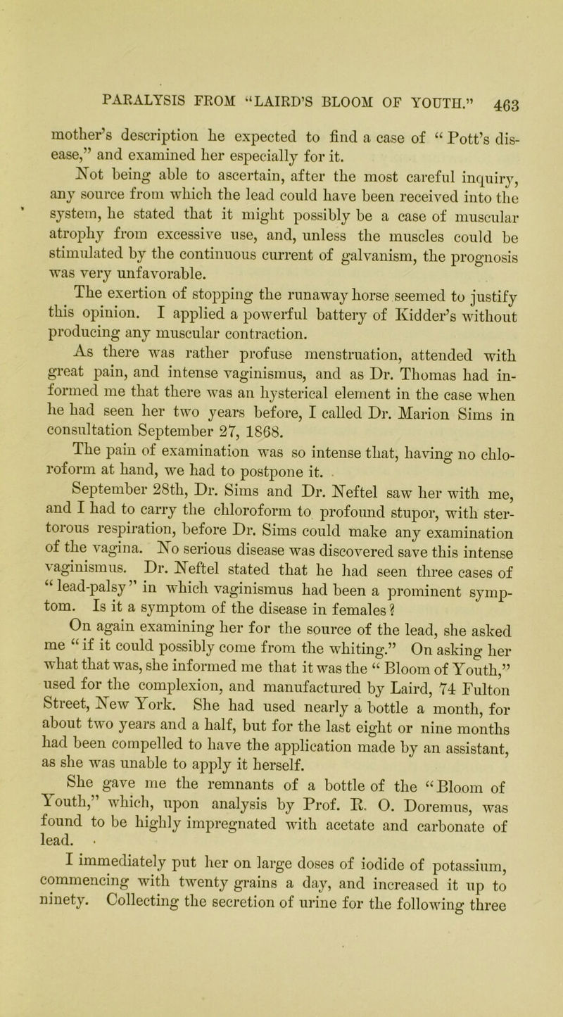 mother’s description he expected to find a case of “ Pott’s dis- ease,” and examined her especially for it. Not being able to ascertain, after the most careful inquiry, any source from which the lead could have been received into the system, he stated that it might possibly be a case of muscular atrophy from excessive use, and, unless the muscles could be stimulated by the continuous current of galvanism, the prognosis was very unfavorable. The exertion of stopping the runaway horse seemed to justify this opinion. I applied a powerful battery of Kidder’s without producing any muscular contraction. As there was rather profuse menstruation, attended with great pain, and intense vaginismus, and as Dr. Thomas had in- formed me that there was an hysterical element in the case wThen he had seen her two years before, I called Dr. Marion Sims in consultation September 27, 1868. The pain of examination was so intense that, having no chlo- roform at hand, we had to postpone it. September 28th, Dr. Sims and Dr. Neftel saw her with me, and I had to carry the chloroform to profound stupor, with ster- torous respiration, before Dr. Sims could make any examination of the vagina. No serious disease was discovered save this intense aginismus. Dr. Neftel stated that he had seen three cases of “ lead-palsy ” in which vaginismus had been a prominent symp- tom. Is it a symptom of the disease in females ? On again examining her for the source of the lead, she asked me “ if it could possibly come from the whiting.” On asking her what that was, she informed me that it was the “ Bloom of Youth,” used for the complexion, and manufactured by Laird, 74 Fulton Street, New Y ork. She had used nearly a bottle a month, for about two years and a half, but for the last eight or nine months had been compelled to have the application made by an assistant, as she w^as unable to apply it herself. She gave me the remnants of a bottle of the “ Bloom of Y outh, which, upon analysis by Prof. K, O. Doremus, was found to be highly impregnated with acetate and carbonate of lead. I immediately put her on large doses of iodide of potassium, commencing with twenty grains a day, and increased it up to ninety. Collecting the secretion of urine for the following three