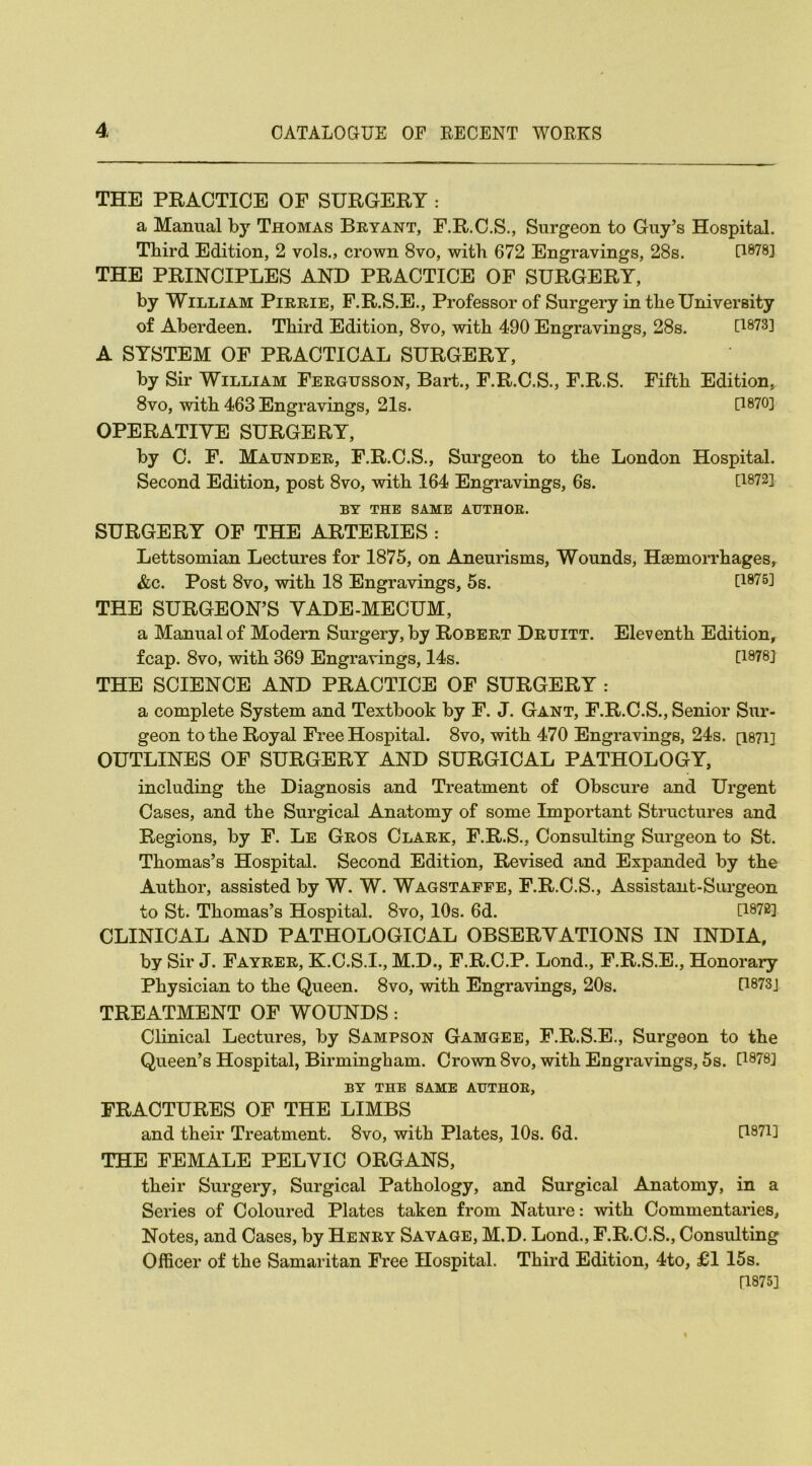 THE PRACTICE OF SURGERY : a Manual by Thomas Bryant, F.R.C.S., Surgeon to Guy’s Hospital. Third Edition, 2 vols., crown 8vo, with 672 Engravings, 28s. [W8] THE PRINCIPLES AND PRACTICE OF SURGERY, by William Pirrie, F.R.S.E., Professor of Surgery in the University of Aberdeen. Third Edition, 8vo, with 490 Engravings, 28s. [1873] A SYSTEM OF PRACTICAL SURGERY, by Sir William Fergusson, Bart., F.R.C.S., F.R.S. Fifth Edition, 8vo, with 463 Engravings, 21s. [1870] OPERATIVE SURGERY, by C. F. Maunder, F.R.C.S., Surgeon to the London Hospital. Second Edition, post 8vo, with 164 Engravings, 6s. U872] BY THE SAME AUTHOR. SURGERY OF THE ARTERIES : Lettsomian Lectures for 1875, on Aneurisms, Wounds, Haemorrhages, &c. Post 8vo, with 18 Engravings, 5s. [1875] THE SURGEON’S VADE-MECUM, a Manual of Modern Surgery, by Robert Druitt. Eleventh Edition, fcap. 8vo, with 369 Engravings, 14s. [1878] THE SCIENCE AND PRACTICE OF SURGERY : a complete System and Textbook by F. J. Gant, F.R.C.S., Senior Sur- geon to the Royal Free Hospital. 8vo, with 470 Engravings, 24s. [1871] OUTLINES OF SURGERY AND SURGICAL PATHOLOGY, including the Diagnosis and Treatment of Obscure and Urgent Cases, and the Surgical Anatomy of some Important Structures and Regions, by F. Le Gros Clark, F.R.S., Consulting Surgeon to St. Thomas’s Hospital. Second Edition, Revised and Expanded by the Author, assisted by W. W. Wagstaffe, F.R.C.S., Assistant-Surgeon to St. Thomas’s Hospital. 8vo, 10s. 6d. [1872] CLINICAL AND PATHOLOGICAL OBSERVATIONS IN INDIA, by Sir J. Fayrer, K.C.S.I., M.D., F.R.C.P. Lond., F.R.S.E., Honorary Physician to the Queen. 8vo, with Engravings, 20s. P873J TREATMENT OF WOUNDS: Clinical Lectures, by Sampson Gamgee, F.R.S.E., Surgeon to the Queen’s Hospital, Birmingham. Crown 8vo, with Engravings, 5s. [1878] BY THE SAME AUTHOR, FRACTURES OF THE LIMBS and their Treatment. 8vo, with Plates, 10s. 6d. U871] THE FEMALE PELVIC ORGANS, their Surgery, Surgical Pathology, and Surgical Anatomy, in a Series of Coloured Plates taken from Nature: with Commentaries, Notes, and Cases, by Henry Savage, M.D. Lond., F.R.C.S., Consulting Officer of the Samaritan Free Hospital. Third Edition, 4to, £1 15s. [1875]