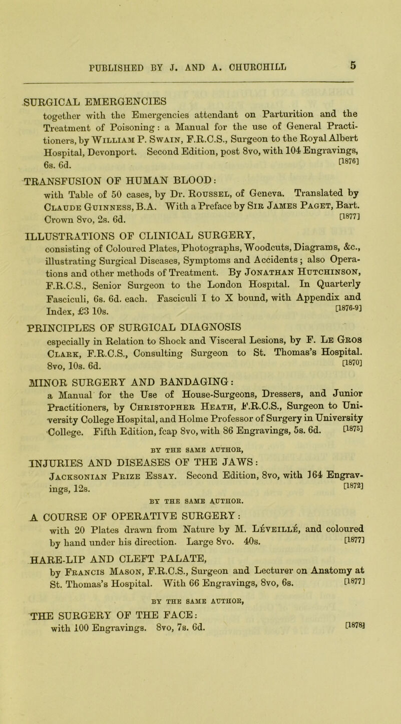 SURGICAL EMERGENCIES together with the Emergencies attendant on Parturition and the Treatment of Poisoning : a Manual for the use of General Practi- tioners, by William P. Swain, F.R.C.S., Surgeon to the Royal Albert Hospital, Devonport. Second Edition, post 8vo, with 104 Engravings, 6s. 6d. [1876] TRANSFUSION OF HUMAN BLOOD: with Table of 50 cases, by Dr. Roussel, of Geneva. Translated by Claude Guinness, B.A. With a Preface by Sir James Paget, Bart. Crown 8vo, 2s. 6d. [1877] ILLUSTRATIONS OF CLINICAL SURGERY, consisting of Coloured Plates, Photographs, Woodcuts, Diagrams, &c., illustrating Surgical Diseases, Symptoms and Accidents; also Opera- tions and other methods of Treatment. By Jonathan Hutchinson, F.R.C.S., Senior Surgeon to the London Hospital. In Quarterly Fasciculi, 6s. 6d. each. Fasciculi I to X bound, with Appendix and Index, £3 10s. [1876’9] PRINCIPLES OF SURGICAL DIAGNOSIS especially in Relation to Shock and Visceral Lesions, by F. Le Gros Clark, F.R.C.S., Consulting Surgeon to St. Thomas’s Hospital. 8vo, 10s. 6d. cl870] MINOR SURGERY AND BANDAGING: a Manual for the Use of House-Surgeons, Dressers, and Junior Practitioners, by Christopher Heath, F.R.C.S., Surgeon to Uni- versity College Hospital, and Holme Professor of Surgery in University •College. Fifth Edition, fcap 8vo, with 86 Engravings, 5s. 6d. [1875J BY THE SAME AUTHOR, INJURIES AND DISEASES OF THE JAWS: Jacksonian Prize Essay. Second Edition, 8vo, with 164 Engrav- ings, 12s. £1872J BY THE SAME AUTHOR. A COURSE OF OPERATIVE SURGERY: with 20 Plates drawn from Nature by M. Leveille, and coloured by hand under his direction. Large 8vo. 40s. [1877] HARE-LIP AND CLEFT PALATE, by Francis Mason, F.R.C.S., Surgeon and Lecturer on Anatomy at St. Thomas’s Hospital. With 66 Engravings, 8vo, 6s. E1877J BY THE SAME AUTHOR, THE SURGERY OF THE FACE: with 100 Engravings. 8vo, 7s. 6d. [1878]