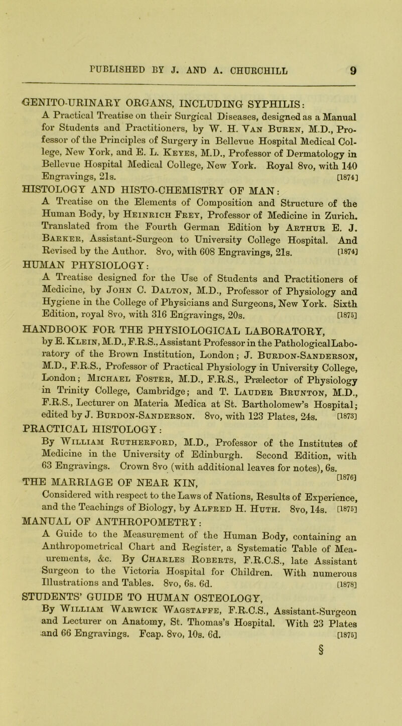 GENITO URINARY ORGANS, INCLUDING SYPHILIS: A Practical Treatise on tlieir Surgical Diseases, designed as a Manual for Students and Practitioners, by W. H. Yan Buren, M.D., Pro- fessor of the Principles of Surgery in Bellevue Hospital Medical Col- lege, New York, and E. L. Keyes, M.D., Professor of Dermatology in Bellevue Hospital Medical College, New York. Royal 8vo, with 140 Engravings, 21s. [1874] HISTOLOGY AND HISTO-CHEMISTRY OF MAN: A Treatise on the Elements of Composition and Structure of the Human Body, by Heinrich Frey, Professor of Medicine in Zurich. Translated from the Fourth German Edition by Arthur E. J. Barker, Assistant-Surgeon to University College Hospital. And Revised by the Author. 8vo, with 608 Engravings, 21s. [1874] HUMAN PHYSIOLOGY: A Treatise designed for the Use of Students and Practitioners of Medicine, by John C. Dalton, M.D., Professor of Physiology and Hygiene in the College of Physicians and Surgeons, New York. Sixth Edition, royal 8vo, with 316 Engravings, 20s. [1875] HANDBOOK FOR THE PHYSIOLOGICAL LABORATORY, by E. Klein, M.D., F.R.S., Assistant Professor in the Pathological Labo- ratory of the Brown Institution, London; J. Burdon-Sanderson, M.D., F.R.S., Professor of Practical Physiology in University College, London; Michael Foster, M.D., F.R.S., Preelector of Physiology in Trinity College, Cambridge; and T. Lauder Brunton, M.D., F.R.S., Lecturer on Materia Medica at St. Bartholomew’s Hospital; edited by J. Burdon-Sanderson. 8vo, with 123 Plates, 24s. D873] PRACTICAL HISTOLOGY: By William Rutherford, M.D., Professor of the Institutes of Medicine in the University of Edinburgh. Second Edition, with 63 Engravings. Crown 8vo (with additional leaves for notes), 6s. THE MARRIAGE OF NEAR KIN, [1876] Considered with respect to the Laws of Nations, Results of Experience, and the Teachings of Biology, by Alfred H. Huth. 8vo, 14s. [1875] MANUAL OF ANTHROPOMETRY: A Guide to the Measurement of the Human Body, containing an Anthropometrical Chart and Register, a Systematic Table of Mea- urements, &c. By Charles Roberts, F.R.C.S., late Assistant Sui geon to the Victoria Hospital for Children. AYith numerous Illustrations and Tables. 8vo, 6s. 6d. [1878] STUDENTS’ GUIDE TO HUMAN OSTEOLOGY, By William Warwick Wagstaffe, F.R.C.S., Assistant-Surgeon and Lecturer on Anatomy, St, Thomas’s Hospital. With 23 Plates and 66 Engravings. Fcap. 8vo, 10s. 6d. [1875] §