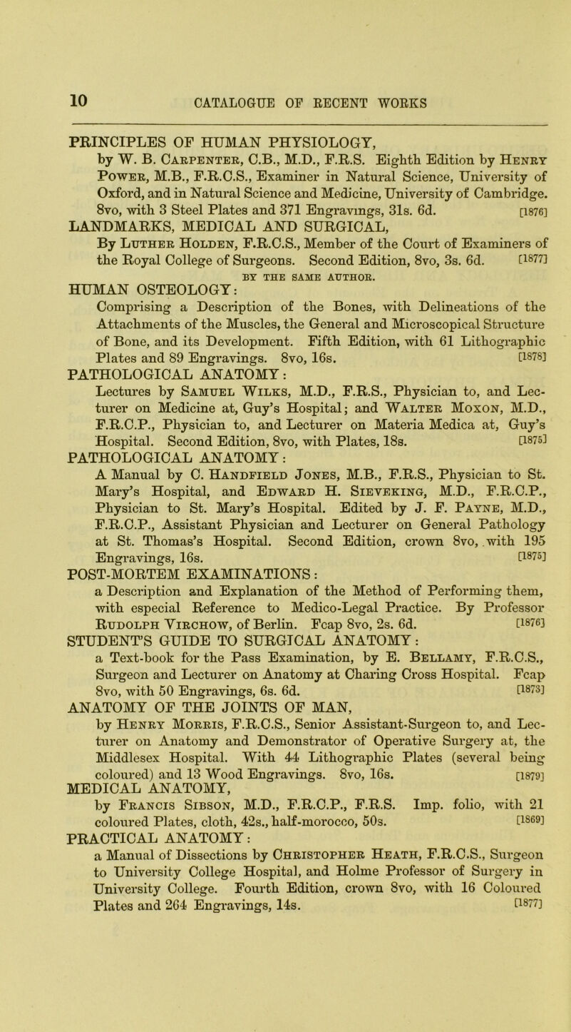 PRINCIPLES OF HUMAN PHYSIOLOGY, by W. B. Carpenter, C.B., M.D., F.R.S. Eighth Edition by Henry Power, M.B., F.R.C.S., Examiner in Natural Science, University of Oxford, and in Natural Science and Medicine, University of Cambridge. 8vo, with 3 Steel Plates and 371 Engravings, 31s. 6d. [1876] LANDMARKS, MEDICAL AND SURGICAL, By Luther Holden, F.R.C.S., Member of the Court of Examiners of the Royal College of Surgeons. Second Edition, 8vo, 3s. 6d. [1877] BY THE SAME AUTHOR. HUMAN OSTEOLOGY: Comprising a Description of the Bones, with Delineations of the Attachments of the Muscles, the General and Microscopical Structure of Bone, and its Development. Fifth Edition, with 61 Lithographic Plates and 89 Engravings. 8vo, 16s. [1878] PATHOLOGICAL ANATOMY: Lectures by Samuel Wilks, M.D., F.R.S., Physician to, and Lec- turer on Medicine at, Guy’s Hospital; and Walter Moxon, M.D., F.R.C.P., Physician to, and Lecturer on Materia Medica at, Guy’s Hospital. Second Edition, 8vo, with Plates, 18s. [1875] PATHOLOGICAL ANATOMY: A Manual by C. Handfield Jones, M.B., F.R.S., Physician to St. Mary’s Hospital, and Edward H. Sieveking, M.D., F.R.C.P., Physician to St. Mary’s Hospital. Edited by J. F. Payne, M.D., F.R.C.P., Assistant Physician and Lecturer on General Pathology at St. Thomas’s Hospital. Second Edition, crown 8vo, .with 195 Engravings, 16s. [1875] POST-MORTEM EXAMINATIONS: a Description and Explanation of the Method of Performing them, with especial Reference to Medico-Legal Practice. By Professor Rudolph Yirchow, of Berlin. Fcap 8vo, 2s. 6d. G8?6] STUDENT’S GUIDE TO SURGICAL ANATOMY: a Text-book for the Pass Examination, by E. Bellamy, F.R.C.S., Surgeon and Lecturer on Anatomy at Charing Cross Hospital. Fcap 8vo, with 50 Engravings, 6s. 6d. [1873] ANATOMY OF THE JOINTS OF MAN, by Henry Morris, F.R.C.S., Senior Assistant-Surgeon to, and Lec- turer on Anatomy and Demonstrator of Operative Surgery at, the Middlesex Hospital. With 44 Lithographic Plates (several being coloured) and 13 Wood Engravings. 8vo, 16s. [1879] MEDICAL ANATOMY, by Francis Sibson, M.D., F.R.C.P., F.R.S. Imp. folio, with 21 coloured Plates, cloth, 42s., half-morocco, 50s. [1869] PRACTICAL ANATOMY: a Manual of Dissections by Christopher Heath, F.R.C.S., Surgeon to University College Hospital, and Holme Professor of Surgery in University College. Fourth Edition, crown 8vo, with 16 Coloured Plates and 264 Engravings, 14s. £1877]