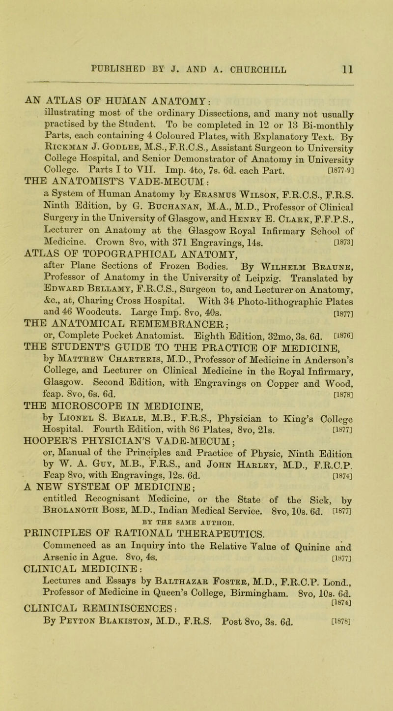 AN ATLAS OF HUMAN ANATOMY: illustrating most of tlie ordinary Dissections, and many not usually practised by tlie Student. To be completed in 12 or 13 Bi-monthly Parts, each containing 4 Coloured Plates, with Explanatory Text. By Rickman J. Godlee, M.S., F.ll.C.S., Assistant Surgeon to University College Hospital, and Senior Demonstrator of Anatomy in University College. Parts I to VII. Imp. 4to, 7s. 6d. each Part. [1877-9] THE ANATOMIST’S VADE-MECUM: a System of Human Anatomy by Erasmus Wilson, F.R.C.S., F.R.S. Ninth Edition, by G. Buchanan, M.A., M.D., Professor of Clinical Surgery in the University of Glasgow, and Henry E. Clark, F.F.P.S., Lecturer on Anatomy at the Glasgow Royal Infirmary School of Medicine. Crown 8vo, with 371 Engravings, 14s. [1873] ATLAS OF TOPOGRAPHICAL ANATOMY, after Plane Sections of Frozen Bodies. By Wilhelm Braune, Professor of Anatomy in the University of Leipzig. Translated by Edward Bellamy, F.R.C.S., Surgeon to, and Lecturer on Anatomy, &c., at, Charing Cross Hospital. With 34 Photo-lithographic Plates and 46 Woodcuts. Large Imp. 8vo, 40s. [1877] THE ANATOMICAL REMEMBRANCER; or, Complete Pocket Anatomist. Eighth Edition, 32mo, 3s. 6d. [1876i THE STUDENT’S GUIDE TO THE PRACTICE OF MEDICINE, by Matthew Charteris, M.D., Professor of Medicine in Anderson’s College, and Lecturer on Clinical Medicine in the Royal Infirmary, Glasgow. Second Edition, with Engravings on Copper and Wood, fcap. 8vo, 6s. 6d. [1878] THE MICROSCOPE IN MEDICINE, by Lionel S. Beale, M.B., F.R.S., Physician to King’s College Hospital. Fourth Edition, with 86 Plates, 8vo, 21s. [1877] HOOPER’S PHYSICIAN’S VADE-MECUM; or, Manual of the Principles and Practice of Physic, Ninth Edition by W. A. Guy, M.B., F.R.S., and John Harley, M.D., F.R.C.P. Fcap 8.vo, with Engravings, 12s. 6d. [1874] A NEW SYSTEM OF MEDICINE; entitled Recognisant Medicine, or the State of the Sick, by Bholanoth Bose, M.D., Indian Medical Service. 8vo, 10s. 6d. [1877] BY THE SAME AUTHOlt. PRINCIPLES OF RATIONAL THERAPEUTICS. Commenced as an Inquiry into the Relative Value of Quinine and Arsenic in Ague. 8vo, 4s. [1877] CLINICAL MEDICINE : Lectures and Essays by Balthazar Foster, M.D., F.R.C.P. Lond., Professor of Medicine in Queen’s College, Birmingham. 8vo, 10s. 6d. CLINICAL REMINISCENCES: By Peyton Blakiston, M.D., F.R.S. Post 8vo, 3s. 6d. [1878]