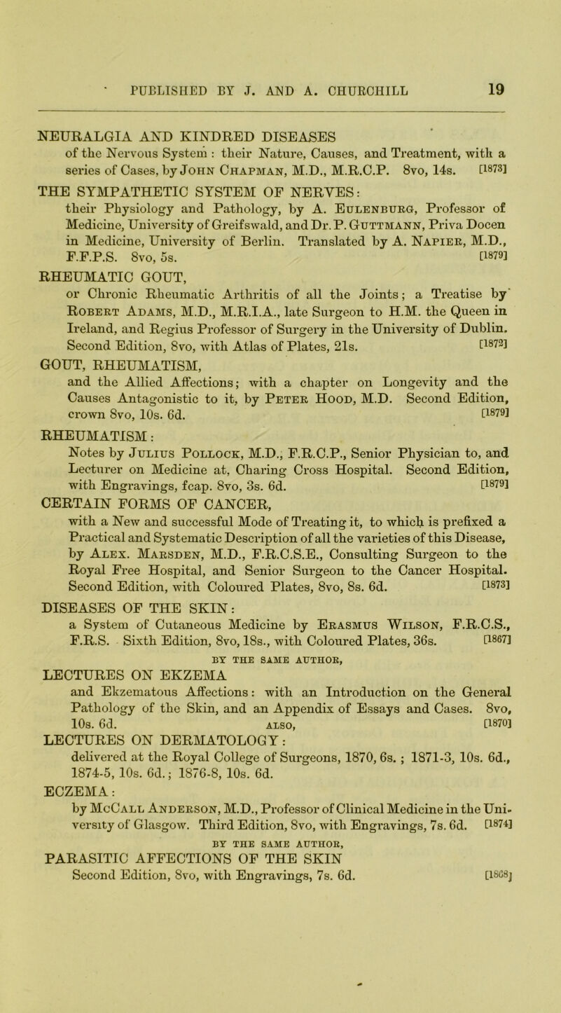 NEURALGIA AND KINDRED DISEASES of tlie Nervous System : their Nature, Causes, and Treatment, with a series of Cases, by John Chapman, M.D., M.R.C.P. 8vo, 14s. [18731 THE SYMPATHETIC SYSTEM OF NERVES: their Physiology and Pathology, by A. Eulenburg, Professor of Medicine, University of Greifswald, and Dr. P. Guttmann, Priva Docen in Medicine, University of Berlin. Translated by A. Napier, M.D., F.F.P.S. Svo, 5s. [1879] RHEUMATIC GOUT, or Chronic Rheumatic Arthritis of all the Joints; a Treatise by Robert Adams, M.D., M.R.I.A., late Surgeon to H.M. the Queen in Ireland, and Regius Professor of Surgery in the University of Dublin. Second Edition, Svo, with Atlas of Plates, 21s. [1872] GOUT, RHEUMATISM, and the Allied Alfections; with a chapter on Longevity and the Causes Antagonistic to it, by Peter Hood, M.D. Second Edition, crown Svo, 10s. 6d. [1879] RHEUMATISM : Notes by Julius Pollock, M.D., F.R.C.P., Senior Physician to, and Lecturer on Medicine at, Charing Cross Hospital. Second Edition, with Engravings, fcap. Svo, 3s. 6d. [1879] CERTAIN FORMS OF CANCER, with a New and successful Mode of Treating it, to which is prefixed a Practical and Systematic Description of all the varieties of this Disease, by Alex. Marsden, M.D., F.R.C.S.E., Consulting Surgeon to the Royal Free Hospital, and Senior Surgeon to the Cancer Hospital. Second Edition, with Coloured Plates, 8vo, 8s. 6d. [1873] DISEASES OF THE SKIN: a System of Cutaneous Medicine by Erasmus Wilson, F.R.C.S., F.R.S. Sixth Edition, Svo, 18s., with Coloured Plates, 36s. [1867] BY THE SAME AUTHOR, LECTURES ON EKZEMA and Ekzematous Affections: with an Introduction on the General Pathology of the Skin, and an Appendix of Essays and Cases. Svo, 10s. 6d. ALSO, [1870] LECTURES ON DERMATOLOGY: delivered at the Royal College of Surgeons, 1870, 6s.; 1871-3, 10s. 6d., 1874-5, 10s. 6d.; 1876-8, 10s. 6d. ECZEMA: by McCall Anderson, M.D., Professor of Clinical Medicine in the Uni- versity of Glasgow. Third Edition, Svo, with Engravings, 7s. 6d. [1874] BY THE SAME AUTHOR, PARASITIC AFFECTIONS OF THE SKIN Second Edition, Svo, with Engravings, 7s. 6d. [18C8j