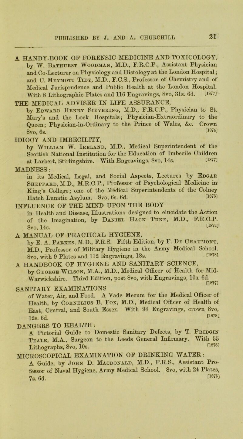 A HANDY-BOOK OF FORENSIC MEDICINE AND TOXICOLOGY, by W. Bathurst Woodman, M.D., F.R.C.P., Assistant Physician and Co-Lecturer on Physiology and Histology at the London Hospital; and C. Meymott Tidy, M.D., F.C.S., Professor of Chemistry and of Medical Jurisprudence and Public Health at the London Hospital. With 8 Lithographic Plates and 11G Engravings, 8vo, 31s. 6d. U877] THE MEDICAL ADVISER IN LIFE ASSURANCE, by Edward Henry Sieveking, M.D., F.R.C.P., Physician to St. Mary’s and the Lock Hospitals; Physician-Extraordinary to the Queen; Physician-in-Ordinary to the Prince of Wales, &c. Crown 8vo, 6s. £1874J IDIOCY AND IMBECILITY, by William W. Ireland, M.D., Medical Superintendent of the Scottish National Institution for the Education of Imbecile Children at Larbert, Stirlingshire. With Engravings, 8vo, 14s. U8?U MADNESS: in its Medical, Legal, and Social Aspects, Lectures by Edgar Sheppard, M.D., M.R.C.P., Professor of Psychological Medicine in King’s College; one of the Medical Superintendents of the Colney Hatch Lunatic Asylum. 8vo, 6s. 6d. U873] INFLUENCE OF THE MIND UPON THE BODY in Health and Disease, Illustrations designed to elucidate the Action of the Imagination, by Daniel Hack Tuke, M.D., F.R.C.P. 8vo, 14s. [1872J' A MANUAL OF PRACTICAL HYGIENE, by E. A. Parkes, M.D., F.R.S. Fifth Edition, by F. De Chaumont, M.D., Professor of Military Hygiene in the Army Medical School. 8vo, with 9 Plates and 112 Engravings, 18s. • [18783 A HANDBOOK OF HYGIENE AND SANITARY SCIENCE, by George Wilson, M.A., M.D., Medical Officer of Health for Mid- Warwickshire. Third Edition, post 8vo, with Engravings, 10s. 6d. [1877] SANITARY EXAMINATIONS of Water, Air, and Food. A Vade Mecum for the Medical Officer of Health, by Cornelius B. Fox, M.D., Medical Officer of Health of East, Central, and South Essex. With 94 Engravings, crown 8vo, DANGERS TO HEALTH: A Pictorial Guide to Domestic Sanitary Defects, by T. Pridgin Teale, M.A., Surgeon to the Leeds General Infirmary. With 55 Lithographs, 8vo, 10s. [1878;1 MICROSCOPICAL EXAMINATION OF DRINKING WATER: A Guide, by John D. Macdonald, M.D., F.R.S., Assistant Pro- fessor of Naval Hygiene, Army Medical School. 8vo, with 24 Plates,