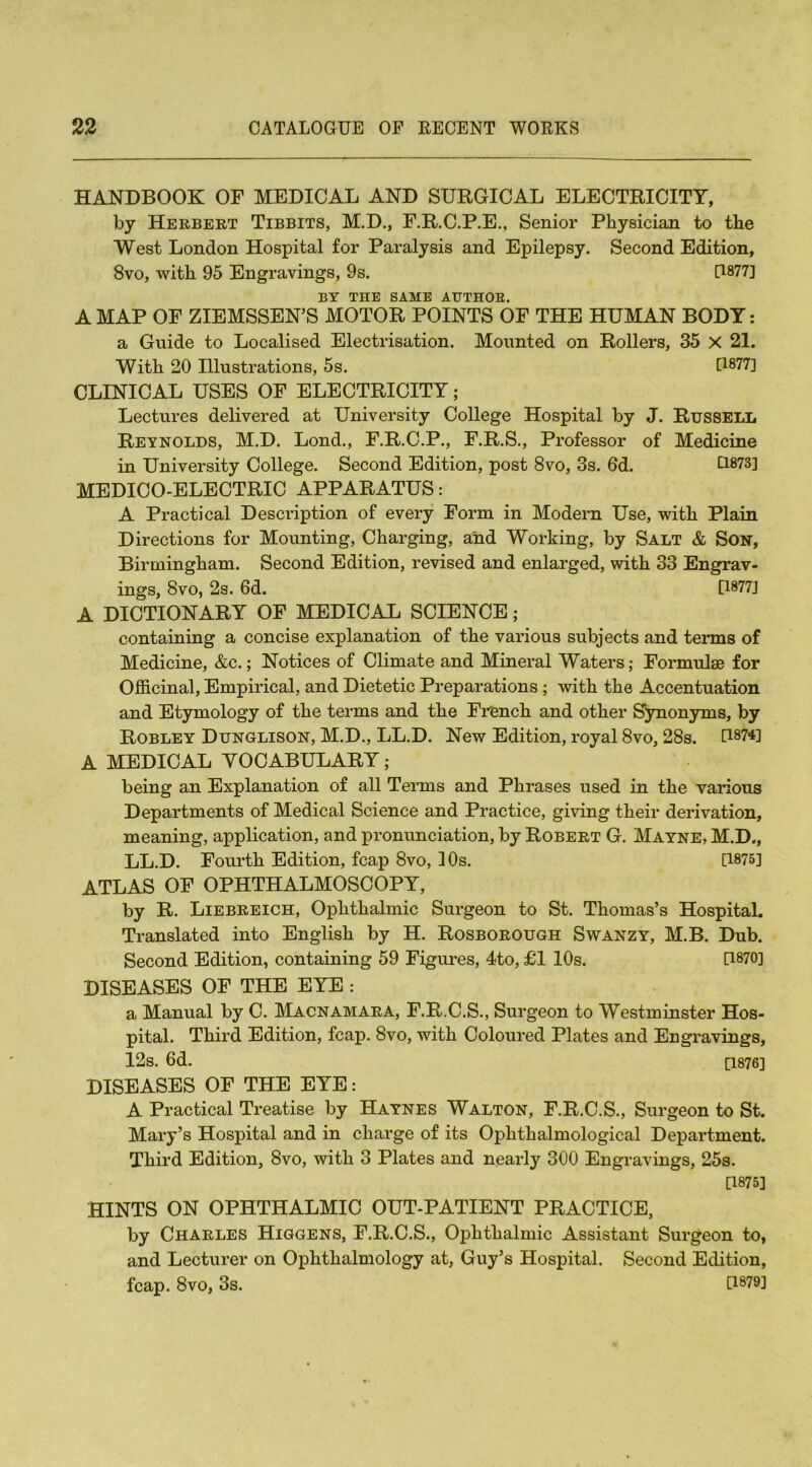 HANDBOOK OF MEDICAL AND SURGICAL ELECTRICITY, by Herbert Tibbits, M.D., F.R.C.P.E., Senior Physician to the West London Hospital for Paralysis and Epilepsy. Second Edition, 8vo, with 95 Engravings, 9s. 0877] BY THE SAME AUTHOR. A MAP OF ZIEMSSEN’S MOTOR POINTS OF THE HUMAN BODY: a Guide to Localised Electrisation. Mounted on Rollers, 35 X 21. With 20 Illustrations, 5s. [1877] CLINICAL USES OF ELECTRICITY; Lectures delivered at University College Hospital by J. Russell Reynolds, M.D. Lond., F.R.C.P., F.R.S., Professor of Medicine in University College. Second Edition, post 8vo, 3s. 6d. £1873] MEDICO-ELECTRIC APPARATUS: A Practical Description of every Form in Modern Use, with Plain Directions for Mounting, Charging, and Working, by Salt & Son, Birmingham. Second Edition, revised and enlarged, with 33 Engrav- ings, 8vo, 2s. 6d. [1877] A DICTIONARY OF MEDICAL SCIENCE; containing a concise explanation of the various subjects and terms of Medicine, &c.; Notices of Climate and Mineral Waters; Formulae for Officinal, Empirical, and Dietetic Preparations ; with the Accentuation and Etymology of the terms and the French and other Synonyms, by Robley Dunglison, M.D., LL.D. New Edition, royal 8vo, 28s. U874] A MEDICAL VOCABULARY; being an Explanation of all Terms and Phrases used in the various Departments of Medical Science and Practice, giving their derivation, meaning, application, and pronunciation, by Robert G. Mayne, M.D,, LL.D. Fourth Edition, fcap 8vo, 1 Os. [1875] ATLAS OF OPHTHALMOSCOPY, by R. Liebreich, Ophthalmic Surgeon to St. Thomas’s Hospital. Translated into English by H. Rosborough Swanzy, M.B. Dub. Second Edition, containing 59 Figures, 4to, £1 10s. [1870] DISEASES OF THE EYE : a Manual by C. Macnamara, F.R.C.S., Surgeon to Westminster Hos- pital. Third Edition, fcap. 8vo, with Coloured Plates and Engravings, 12s. 6d. [1876] DISEASES OF THE EYE: A Practical Treatise by Haynes Walton, F.R.C.S., Surgeon to St. Mary’s Hospital and in charge of its Ophthalmological Department. Third Edition, 8vo, with 3 Plates and nearty 300 Engravings, 25s. [1875] HINTS ON OPHTHALMIC OUT-PATIENT PRACTICE, by Charles Higgens, F.R.C.S., Ophthalmic Assistant Surgeon to, and Lecturer on Ophthalmology at, Guy’s Hospital. Second Edition, fcap. 8vo, 3s. [1879]