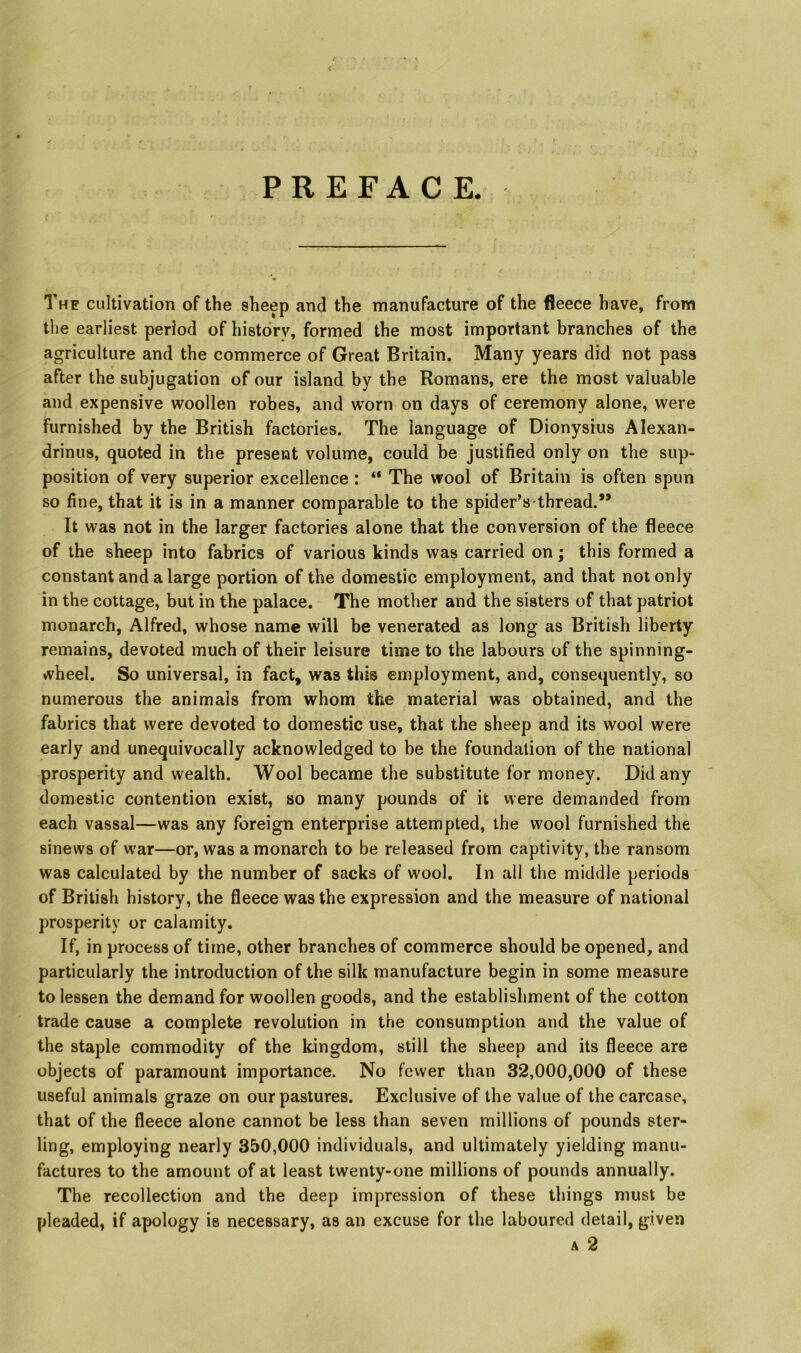 PREFACE. The cultivation of the sheep and the manufacture of the fleece have, from the earliest period of historv, formed the most important branches of the agriculture and the commerce of Great Britain. Many years did not pass after the subjugation of our island by the Romans, ere the most valuable and expensive woollen robes, and worn on days of ceremony alone, were furnished by the British factories. The language of Dionysius Alexan- drinus, quoted in the present volume, could be justified only on the sup- position of very superior excellence : “ The wool of Britain is often spun so fine, that it is in a manner comparable to the spider’s thread.” It was not in the larger factories alone that the conversion of the fleece of the sheep into fabrics of various kinds was carried on; this formed a constant and a large portion of the domestic employment, and that not only in the cottage, but in the palace. The mother and the sisters of that patriot monarch, Alfred, whose name will be venerated as long as British liberty remains, devoted much of their leisure time to the labours of the spinning- wheel. So universal, in fact, was this employment, and, consequently, so numerous the animals from whom the material was obtained, and the fabrics that were devoted to domestic use, that the sheep and its wool were early and unequivocally acknowledged to be the foundation of the national prosperity and wealth. Wool became the substitute for money. Did any domestic contention exist, so many pounds of it vvere demanded from each vassal—was any foreign enterprise attempted, the wool furnished the sinews of war—or, was a monarch to be released from captivity, the ransom was calculated by the number of sacks of wool. In all the middle periods of British history, the fleece was the expression and the measure of national prosperity or calamity. If, in process of time, other branches of commerce should be opened, and particularly the introduction of the silk manufacture begin in some measure to lessen the demand for woollen goods, and the establishment of the cotton trade cause a complete revolution in the consumption and the value of the staple commodity of the kingdom, still the sheep and its fleece are objects of paramount importance. No fcvver than 32,000,000 of these useful animals graze on our pastures. Exclusive of the value of the carcase, that of the fleece alone cannot be less than seven millions of pounds ster- ling, employing nearly 350,000 individuals, and ultimately yielding manu- factures to the amount of at least twenty-one millions of pounds annually. The recollection and the deep impression of these things must be pleaded, if apology is necessary, as an excuse for the laboured detail, given A 2